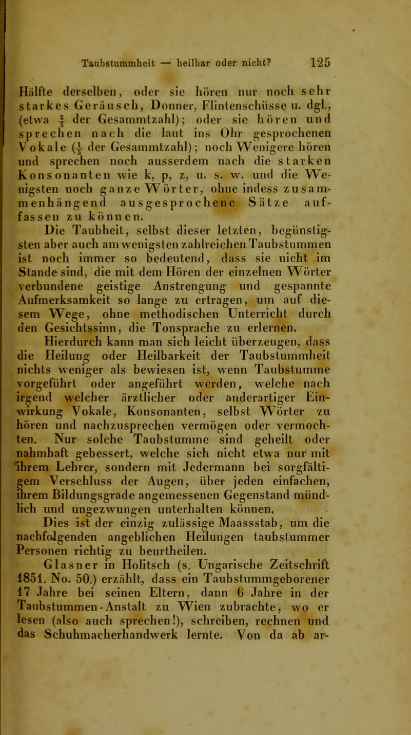 Hälfte derselben, oder sie hören nur noch schi- starkes Geräusch, Donner, Flintenschüssen, dgl., (etwa der Gesammtzahl); oder sie hören und sprechen nach die laut ins Ohr gesprochenen Vokale (i der Gesammtzahl); noch Wenigere hören und sprechen noch ausserdem nach die starken Konsonanten wie k, p, z, u. s. w. und die We- nigsten noch ganze Wörter, ohne indess zusam- men hä n g e n d ausgesprochene Sätze a u f - fassen zu können. Die Taubheit, selbst dieser letzten, begiinstig- sten aber auch am wenigsten zahlreichen Taubstummen ist noch immer so bedeutend, dass sie nicht im Stande sind, die mit dem Hören der einzelnen Wörter verbundene geistige Anstrengung und gespannte Aufmerksamkeit so lange zu ertragen, um auf die- sem Wege, ohne methodischen Unterricht durch den Gesichtssinn, die Tonsprache zu erlernen. Hierdurch kann man sich leicht überzeugen, dass die Heilung oder Heilbarkeit der Taubstummheit nichts weniger als bewiesen ist, wenn Taubstumme vorgeführt oder angeführt werden, welche nach irgend welcher ärztlicher oder anderartiger Ein- wirkung Vokale, Konsonanten, selbst Wörter zu hören und nachzusprechen vermögen oder vermoch- ten. Nur solche Taubstumme sind geheilt oder nahmhaft gebessert, welche sich nicht etwa nur mit Ihrem Lehrer, sondern mit Jedermann bei sorgfälti- gem Verschluss der Augen, über jeden einfachen, ihrem Bildungsgrade angemessenen Gegenstand münd- lich und ungezwungen unterhalten können. Dies ist der einzig zulässige Maassstab, um die nachfolgenden angeblichen Heilungen taubstummer Personen richtig zu beurtheilen. Glasner in Holitsch (s. Ungarische Zeitschrift 1851. No. 50.) erzählt, dass ein Taubstummgeborener 17 Jahre bei seinen Eltern, dann 6 Jahre in der Taubstummen-Anstalt zu Wien zubrachte, wo er lesen (also auch sprechen!), schreiben, rechnen und das Schuhmacherhandwerk lernte. Von da ab ar-