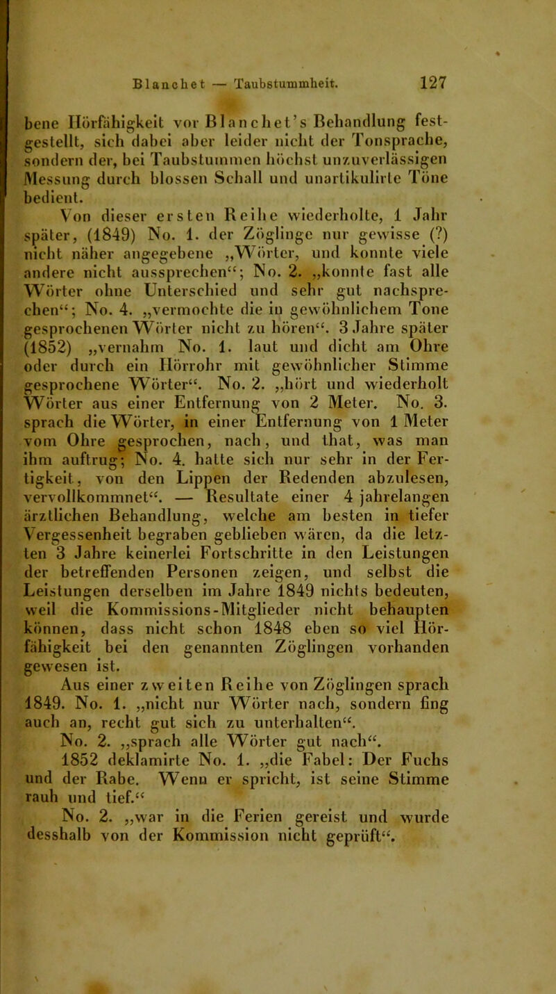 bene Ilörfähigkeit vor Blanchet’s Behandlung fest- gestellt, sich dabei aber leider nicht der Tonsprache, sondern der, bei Taubstummen höchst unzuverlässigen Messung durch blossen Schall und unartikulirte Töne bedient. Von dieser ersten Reihe wiederholte, 1 Jahr später, (1849) No. 1. der Zöglinge nur gewisse (?) nicht näher angegebene „Wörter, und konnte viele andere nicht aussprechen“; No. 2. „konnte fast alle Wörter ohne Unterschied und sehr gut nachspre- chen“; No. 4. „vermochte die in gewöhnlichem Tone gesprochenen Wörter nicht zu hören“. 3 Jahre später (1852) „vernahm No. 1. laut und dicht am Ohre oder durch ein Hörrohr mit gewöhnlicher Stimme gesprochene Wörter“. No. 2. „hört und wiederholt Wörter aus einer Entfernung von 2 Meter. No. 3. sprach die Wörter, in einer Entfernung von 1 Meter vom Ohre gesprochen, nach, und that, was man ihm auftrug; No. 4. hatte sich nur sehr in der Fer- tigkeit., von den Lippen der Redenden abzulesen, vervollkommnet“. — Resultate einer 4 jahrelangen ärztlichen Behandlung, welche am besten in tiefer Vergessenheit begraben geblieben wären, da die letz- ten 3 Jahre keinerlei Fortschritte in den Leistungen der betreffenden Personen zeigen, und selbst die Leistungen derselben im Jahre 1849 nichts bedeuten, weil die Kommissions-Mitglieder nicht behaupten können, dass nicht schon 1848 eben so viel Hör- fähigkeit bei den genannten Zöglingen vorhanden gewesen ist. Aus einer zweiten Reihe von Zöglingen sprach 1849. No. 1. „nicht nur Wörter nach, sondern fing auch an, recht gut sich zu unterhalten“. No. 2. „sprach alle Wörter gut nach“. 1852 deklamirte No. 1. „die Fabel: Der Fuchs und der Rabe. Wenn er spricht, ist seine Stimme rauh und tief.“ No. 2. „war in die Ferien gereist und wurde desshalb von der Kommission nicht geprüft“.