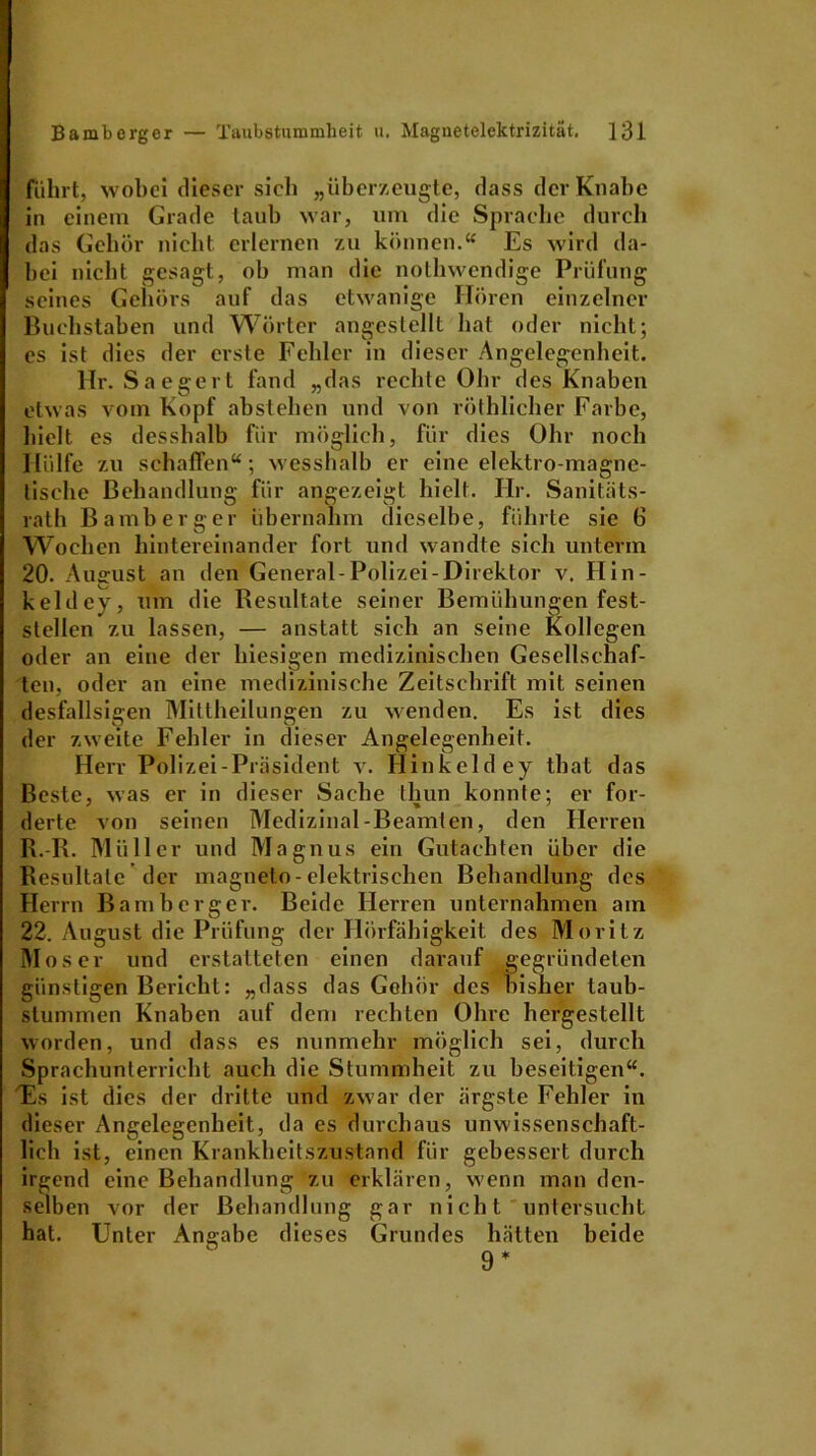 führt, wobei dieser sich „überzeugte, dass der Knabe in einem Grade taub war, um die Sprache durch das Gehör nicht erlernen zu können.“ Es wird da- bei nicht gesagt, ob man die nothwendige Prüfung seines Gehörs auf das etwanige Hören einzelner Buchstaben und Wörter angestellt hat oder nicht; es ist dies der erste Fehler in dieser Angelegenheit. Hr. Saegert fand „das rechte Ohr des Knaben etwas vom Kopf abstehen und von röthlicher Farbe, hielt es desshalb für möglich, für dies Ohr noch Hülfe zu schaffen“; wesshalb er eine elektro magne- tische Behandlung für angezeigt hielt. Hr. Sanitäts- rath Bamberger übernahm dieselbe, führte sie 6 Wochen hintereinander fort und wandte sich unterm 20. Auffust an den General-Polizei-Direktor v. Hin- keldey, um die Resultate seiner Bemühungen fest- stellen zu lassen, — anstatt sich an seine Kollegen oder an eine der hiesigen medizinischen Gesellschaf- ten, oder an eine medizinische Zeitschrift mit seinen desfallsigen Mittheilungen zu wenden. Es ist dies der zweite Fehler in dieser Angelegenheit. Herr Polizei-Präsident v. Hinkeldey that das Beste, was er in dieser Sache thun konnte; er for- derte von seinen Medizinal-Beamten, den Herren R.-R. Müller und Magnus ein Gutachten über die Resultate der magneto-elektrischen Behandlung des Herrn Bamberger. Beide Herren unternahmen am 22. August die Prüfung der Hörfähigkeit des Moritz Moser und erstatteten einen darauf gegründeten günstigen Bericht: „dass das Gehör des bisher taub- stummen Knaben auf dem rechten Ohre hergestellt worden, und dass es nunmehr möglich sei, durch Sprachunterricht auch die Stummheit zu beseitigen“. 'Es ist dies der dritte und zwar der ärgste Fehler in dieser Angelegenheit, da es durchaus unwissenschaft- lich ist, einen Krankheitszustand für gebessert durch irgend eine Behandlung zu erklären, wenn man den- selben vor der Behandlung gar nicht untersucht hat. Unter Angabe dieses Grundes hätten beide