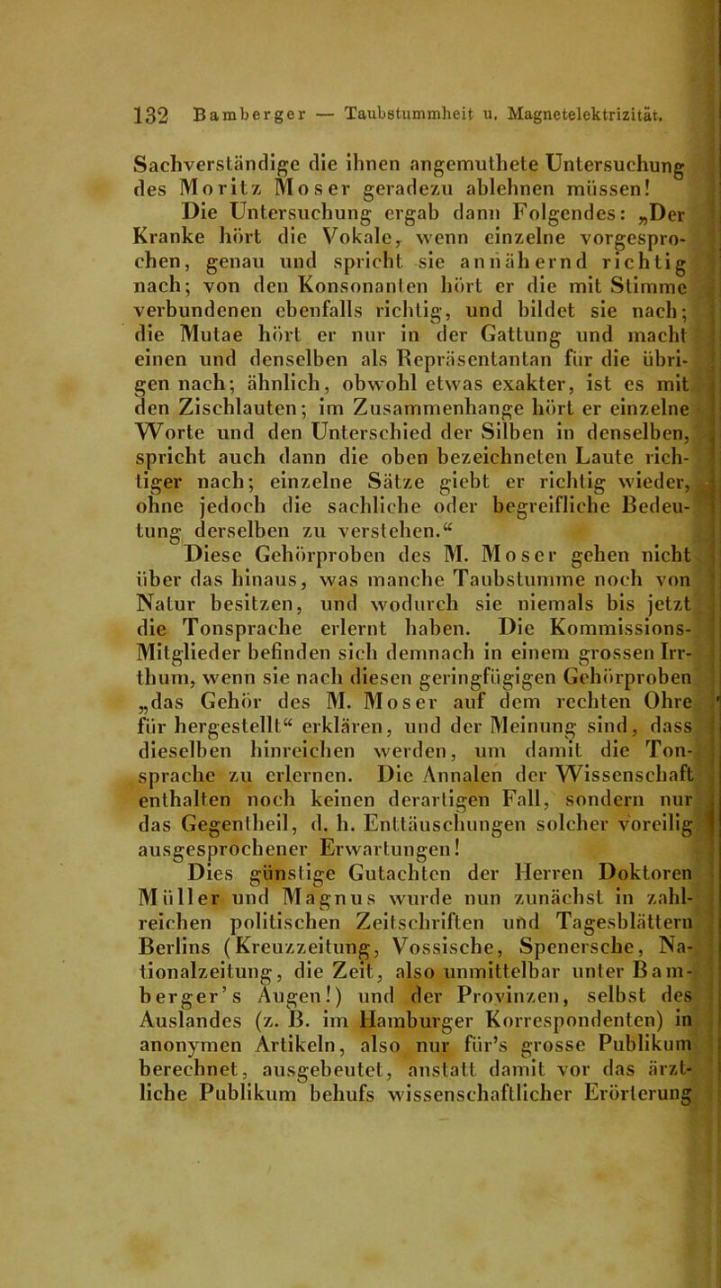 Sachverständige die ihnen angemuthete Untersuchung des Moritz Moser geradezu ablehnen müssen! Die Untersuchung ergab dann Folgendes: „Der Kranke hört die Vokale, wenn einzelne vorgespro- chen, genau und spricht sie annähernd richtig nach; von den Konsonanten hört er die mit Stimme verbundenen ebenfalls richtig, und bildet sie nach; die Mutae hört er nur in der Gattung und macht einen und denselben als Repräsentantan für die übri- gen nach; ähnlich, obwohl etwas exakter, ist es mit den Zischlauten; im Zusammenhänge hört er einzelne Worte und den Unterschied der Silben in denselben, spricht auch dann die oben bezeichneten Laute rich- tiger nach; einzelne Sätze giebt er richtig wieder, ohne jedoch die sachliche oder begreifliche Bedeu- * lung derselben zu verstehen.“ Diese Gehörproben des M. Moser gehen nicht über das hinaus, was manche Taubstumme noch von Natur besitzen, und wodurch sie niemals bis jetzt die Tonsprache erlernt haben. Die Kommissions- Mitglieder befinden sich demnach in einem grossen Irr- thum, wenn sie nach diesen geringfügigen Gehörproben „das Gehör des M. Moser auf dem rechten Ohre ' für hergestellt“ erklären, und der Meinung sind, dass dieselben hinreichen werden, um damit die Ton- sprache zu erlernen. Die Annalen der Wissenschaft enthalten noch keinen derartigen Fall, sondern nur j das Gegenlheil, d. h. Enttäuschungen solcher voreilig ) ausgesprochener Erwartungen! Dies günstige Gutachten der Herren Doktoren Müller und Magnus wurde nun zunächst in zahl- reichen politischen Zeitschriften und Tagesblättern Berlins (Kreuzzeitung, Vossische, Spenersche, Na- tionalzeitung, die Zeit, also unmittelbar unter Bam- berger’ s Augen!) und der Provinzen, selbst des Auslandes (z. B. im Hamburger Korrespondenten) in anonymen Artikeln, also nur fiir’s grosse Publikum berechnet, ausgebeutet, anstatt damit vor das ärzt- liche Publikum behufs wissenschaftlicher Erörterung