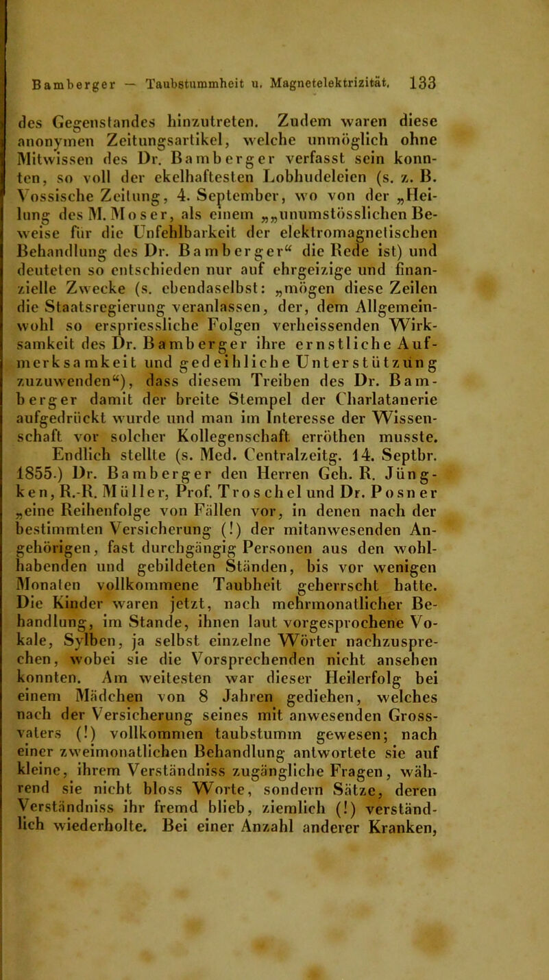 des Gegenstandes hinzutreten. Zudem waren diese anonymen Zeitungsartikel, welche unmöglich ohne Mitwissen des Dr. Bamberger verfasst sein konn- ten, so voll der ekelhaftesten Lobhudeleien (s. z. B. Vossische Zeitung, 4. September, wo von der „Hei- lung des M. Moser, als einem „„unumstösslichen Be- weise für die Unfehlbarkeit der elektromagnetischen Behandlung des Dr. Bamberger“ die Bede ist) und deuteten so entschieden nur auf ehrgeizige und finan- zielle Zwecke (s. ebendaselbst: „mögen diese Zeilen die Staatsregierung veranlassen, der, dem Allgemein- wohl so erspriessliche Folgen verheissenden Wirk- samkeit des Dr. Bamberger ihre ernstliche Auf- merksamkeit und g'edeibliche Unterstützung zuzuwenden“), dass diesem Treiben des Dr. Bam- berger damit der breite Stempel der Charlatanerie aufgedrückt wurde und man im Interesse der Wissen- schaft vor solcher Kollegenschaft, erröthen musste. Endlich stellte (s. Med. Centralzeitg. 14. Septbr. 1855.) Dr. Bamberger den Herren Geh. R. Jüng- k e n, R.-R. M ii 11er, Prof. Tro s chel und Dr. P osn er „eine Reihenfolge von Fällen vor, in denen nach der bestimmten Versicherung (!) der mitanwesenden An- gehörigen, fast durchgängig Personen aus den wohl- habenden und gebildeten Ständen, bis vor wenigen Monaten vollkommene Taubheit geherrscht hatte. Die Kinder waren jetzt, nach mehrmonallicher Be- handlung, im Stande, ihnen laut vorgesprochene Vo- kale, Sylbcn, ja selbst einzelne Wörter nachzuspre- ehen, wobei sie die Vorsprechenden nicht ansehen konnten. Am weitesten war dieser Heilerfolg bei einem Mädchen von 8 Jahren gediehen, welches nach der Versicherung seines mit anwesenden Gross- vaters (!) vollkommen taubstumm gewesen; nach einer zweimonatlichen Behandlung antwortete sie auf kleine, ihrem Verständnis« zugängliche Fragen, wäh- rend sie nicht bloss Worte, sondern Sätze, deren Verständniss ihr fremd blieb, ziemlich (!) verständ- lich wiederholte. Bei einer Anzahl anderer Kranken,