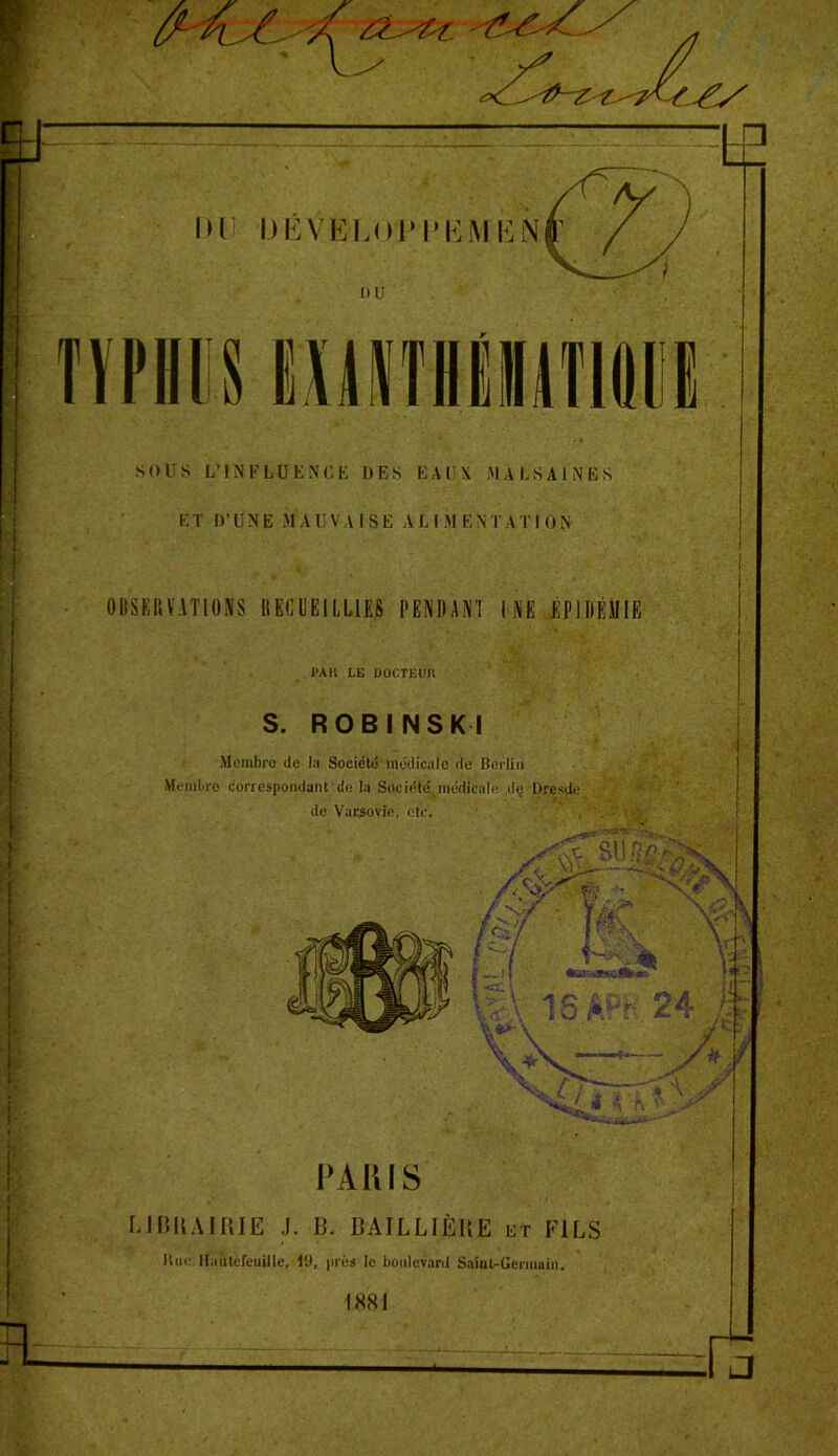 OBSERVATIONS RECUEILLIES PENDANT l NE ÉPIDÉMIE PAU LE DOCTEUIl S. ROBINSKI Membre de la Société médicale de Berlin Membre correspondant de la Société médicale de Dresde de Varsovie, etc. [; PAU IS LIBRAIRIE J. B. BAILLIÈRE et FILS Bue llnûtefcuille, l‘J, près le boulevard Saint-Germain. IXSI