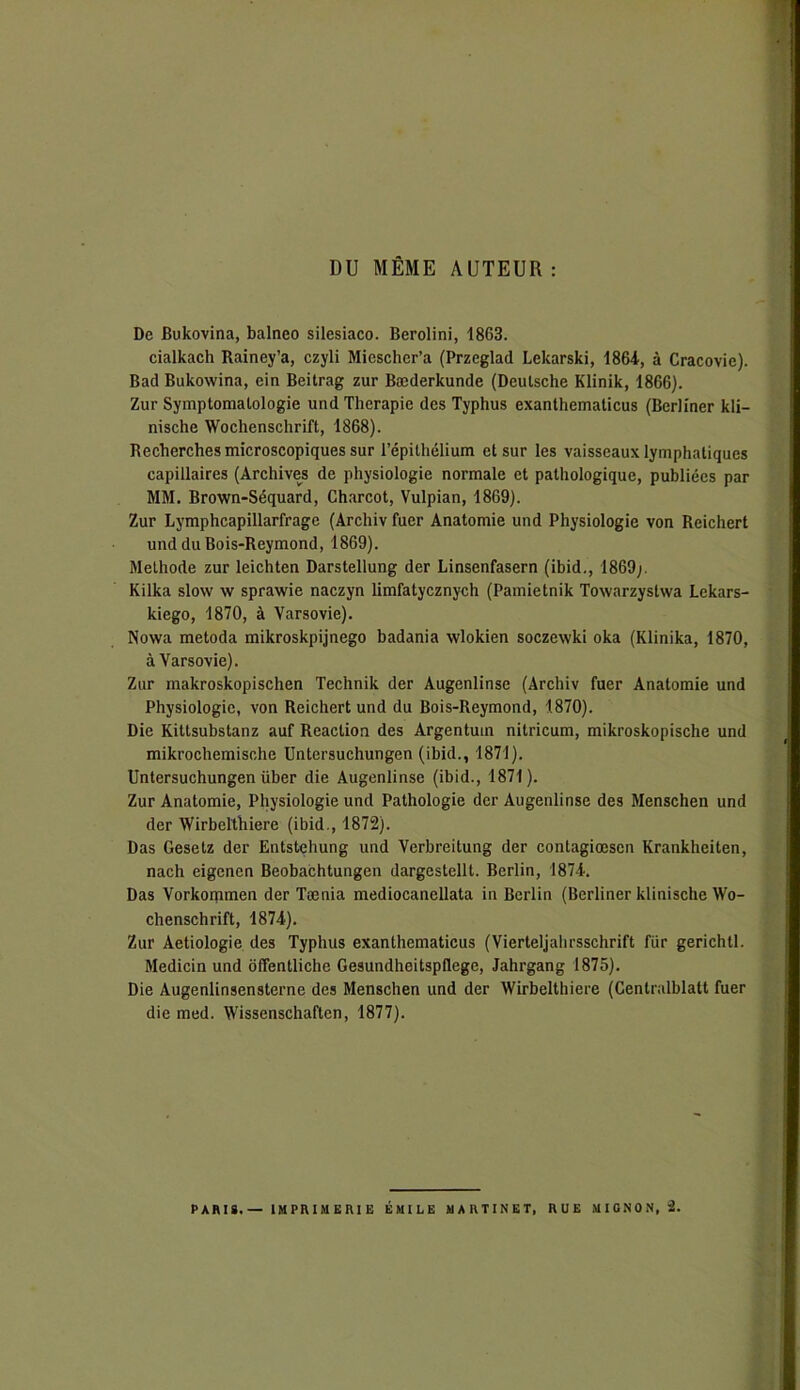 DU MÊME AUTEUR : De Bukovina, balneo silesiaco. Berolini, 1863. cialkach Rainey’a, czyli Miescher’a (Przeglad Lekarski, 1864, à Cracovie). Bad Bukowina, ein Beitrag zur Bæderkunde (Deulsche Klinik, 1866). Zur Symptomatologie und Thérapie des Typhus exanthematicus (Berliner kli- nische Wochenschrift, 1868). Recherches microscopiques sur l’épithélium et sur les vaisseaux lymphatiques capillaires (Archives de physiologie normale et pathologique, publiées par MM. Brown-Séquard, Charcot, Vulpian, 1869). Zur Lymphcapillarfrage (Archiv fuer Anatomie und Physiologie von Reichert und du Bois-Reymond, 1869). Méthode zur leichten Darstellung der Linsenfasern (ibid., 1869;. Kilka slow w sprawie naczyn limfatycznych (Pamietnik Towarzystwa Lekars- kiego, 1870, à Varsovie). Nowa metoda mikroskpijnego badania wlokien soczewki oka (Klinika, 1870, à Varsovie). Zur makroskopischen Technik der Augenlinse (Archiv fuer Anatomie und Physiologie, von Reichert und du Bois-Reymond, 1870). Die Kittsubstanz auf Réaction des Argentum nitricum, mikroskopische und mikrochemische Untersuchungen (ibid., 1871). Untersuchungen über die Augenlinse (ibid., 1871). Zur Anatomie, Physiologie und Pathologie der Augenlinse des Menschen und der Wirbelthiere (ibid., 1872). Das Gesetz der Entstehung und Verbreitung der contagiœsen Krankheiten, nach eigenen Beobachtungen dargestellt. Berlin, 1874. Das Vorkommen der Tænia mediocanellata in Berlin (Berliner klinische Wo- chenschrift, 1874). Zur Aetiologie des Typhus exanthematicus (Vierteljahrsschrift fur gerichtl. Medicin und ôffentliche Gesundheitspflege, Jahrgang 1875). Die Augenlinsensterne des Menschen und der Wirbelthiere (Centralblatt fuer die med. Wissenschaften, 1877).