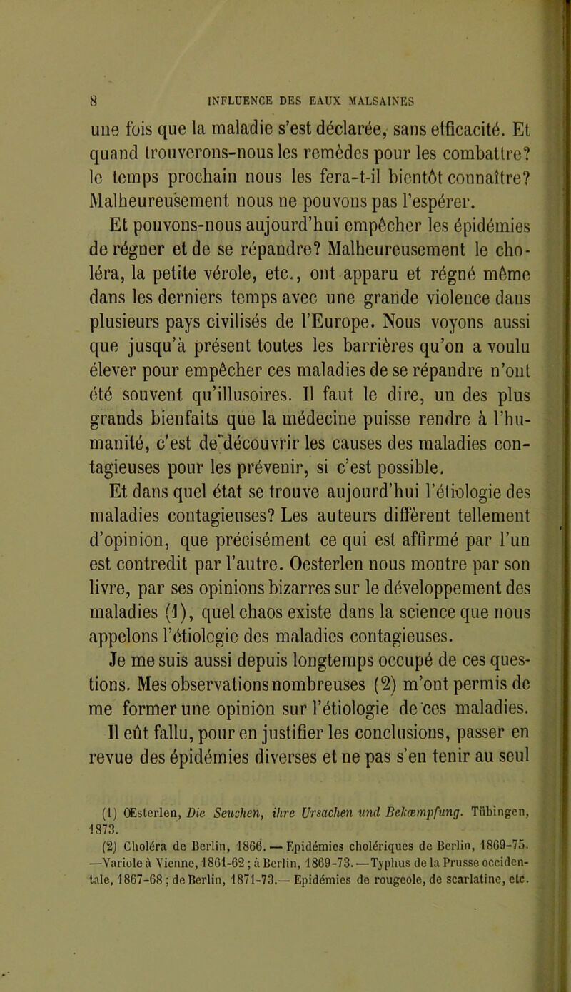 une fois que la maladie s’est déclarée, sans efficacité. Et quand trouverons-nous les remèdes pour les combattre? le temps prochain nous les fera-t-il bientôt connaître? Malheureusement nous ne pouvons pas l’espérer. Et pouvons-nous aujourd’hui empêcher les épidémies de régner et de se répandre? Malheureusement le cho- léra, la petite vérole, etc., ont apparu et régné même dans les derniers temps avec une grande violence dans plusieurs pays civilisés de l’Europe. Nous voyons aussi que jusqu’à présent toutes les barrières qu’on a voulu élever pour empêcher ces maladies de se répandre n’ont été souvent qu’illusoires. Il faut le dire, un des plus grands bienfaits que la médecine puisse rendre à l’hu- manité, c’est de'découvrir les causes des maladies con- tagieuses pour les prévenir, si c’est possible. Et dans quel état se trouve aujourd’hui l’étiologie des maladies contagieuses? Les auteurs diffèrent tellement d’opinion, que précisément ce qui est affirmé par l’un est contredit par l’autre. Oesterlen nous montre par son livre, par ses opinions bizarres sur le développement des maladies (I), quel chaos existe dans la science que nous appelons l’étiologie des maladies contagieuses. Je me suis aussi depuis longtemps occupé de ces ques- tions. Mes observations nombreuses (2) m’ont permis de me former une opinion sur l’étiologie de ces maladies. Il eût fallu, pour en justifier les conclusions, passer en revue des épidémies diverses et ne pas s’en tenir au seul (1) OEsterlen, Die Seushen, ilire Ursachen und Bekœmpfung. Tübingen, 1873. (2) Choléra de Berlin, 18G6. — Epidémies cholériques de Berlin, 1869-75. —Variole à Vienne, 18G1-G2 ; à Berlin, 1869-73. —Typhus de la Prusse occiden- tale, 18G7-G8 ; de Berlin, 1871-73.— Epidémies de rougeole, de scarlatine, etc.