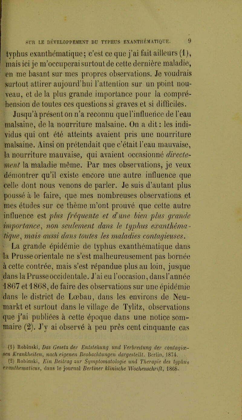 typhus exanthématique; c’est ce que j’ai fait ailleurs (1), mais ici je m’occuperai surtout de cette dernière maladie, en me basant sur mes propres observations. Je voudrais surtout attirer aujourd’hui l’attention sur un point nou- veau, et de la plus grande importance pour la compré- hension de toutes ces questions si graves et si difficiles. Jusqu’à présent on n’a reconnu que l’influence de l’eau malsaine, de la nourriture malsaine. On a dit : les indi- vidus qui ont été atteints avaient pris une nourriture malsaine. Ainsi on prétendait que c’était l’eau mauvaise, la nourriture mauvaise, qui avaient occasionné directe- ment la maladie même. Par mes observations, je veux démontrer qu’il existe encore une autre influence que celle dont nous venons de parler. Je suis d’autant plus poussé à le faire, que mes nombreuses observations et mes études sur ce thème m’ont prouvé que cette autre influence est plus fréquente et d'une bien plus grande importance, non seulement dans le typhus exanthéma- tique, mais aussi dans toutes les maladies contagieuses. La grande épidémie de typhus exanthématique dans la Prusse orientale ne s’est malheureusement pas bornée à cette contrée, mais s’est répandue plus au loin, jusque dans la Prusse occidentale. J’ai eu l’occasion, dans l’année 1867 et 1868, de faire des observations sur une épidémie dans le district de Lœbau, dans les environs de INeu- markt et surtout dans le village de Tylitz, observations que j’ai publiées à cette époque dans une notice som- maire (2). J’y ai observé à peu près cent cinquante cas (1) Robinski, Das Gesetz lier Enlstehung uncl Verbmtunij (1er contagiœ- sen Krankheilen, midi eigenen Beobaclitungen clargcslellt. Berlin, 1874.. (2) Robinski, Ein Beitrag zur Symptomatologie uncl Thérapie des typhus exanthematicus, dans le journal Bertiner klinische Wochenschrift, 1868.