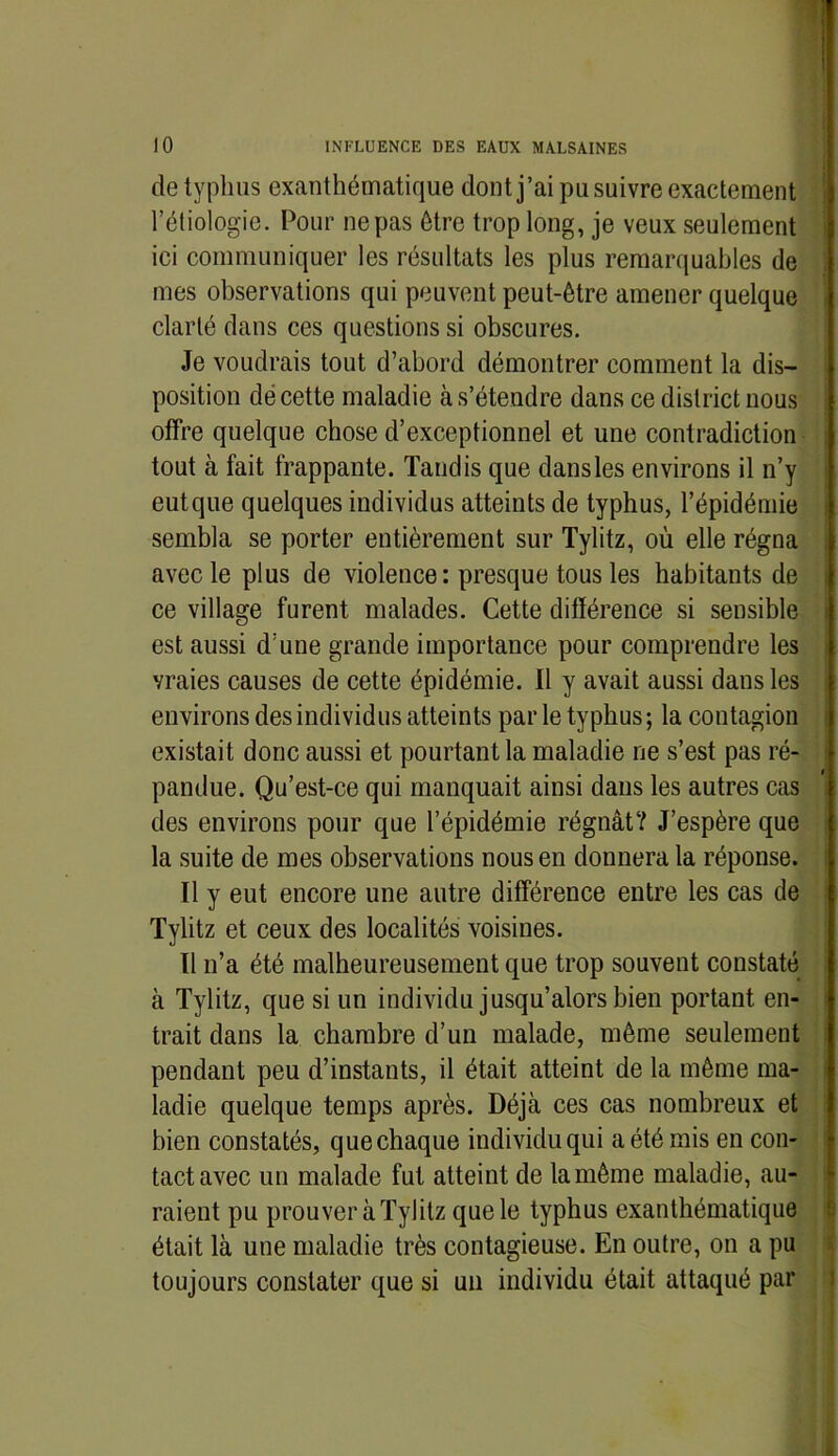 de typhus exanthématique dont j’ai pu suivre exactement l’étiologie. Pour ne pas être trop long, je veux seulement ici communiquer les résultats les plus remarquables de mes observations qui peuvent peut-être amener quelque clarté dans ces questions si obscures. Je voudrais tout d’abord démontrer comment la dis- position de cette maladie à s’étendre dans ce district nous offre quelque chose d’exceptionnel et une contradiction tout à fait frappante. Tandis que dans les environs il n’y eutque quelques individus atteints de typhus, l’épidémie sembla se porter entièrement sur Tylitz, où elle régna avec le plus de violence : presque tous les habitants de ce village furent malades. Cette différence si sensible est aussi d’une grande importance pour comprendre les vraies causes de cette épidémie. Il y avait aussi dans les environs des individus atteints par le typhus; la contagion existait donc aussi et pourtant la maladie ne s’est pas ré- pandue. Qu’est-ce qui manquait ainsi dans les autres cas des environs pour que l’épidémie régnât? J’espère que la suite de mes observations nous en donnera la réponse. Il y eut encore une autre différence entre les cas de Tylitz et ceux des localités voisines. Il n’a été malheureusement que trop souvent constaté à Tylitz, que si un individu jusqu’alors bien portant en- trait dans la chambre d’un malade, même seulement pendant peu d’instants, il était atteint de la même ma- ladie quelque temps après. Déjà ces cas nombreux et bien constatés, que chaque individu qui a été mis en con- tact avec un malade fut atteint de la même maladie, au- raient pu prouver à Tylitz que le typhus exanthématique était là une maladie très contagieuse. En outre, on a pu toujours constater que si un individu était attaqué par