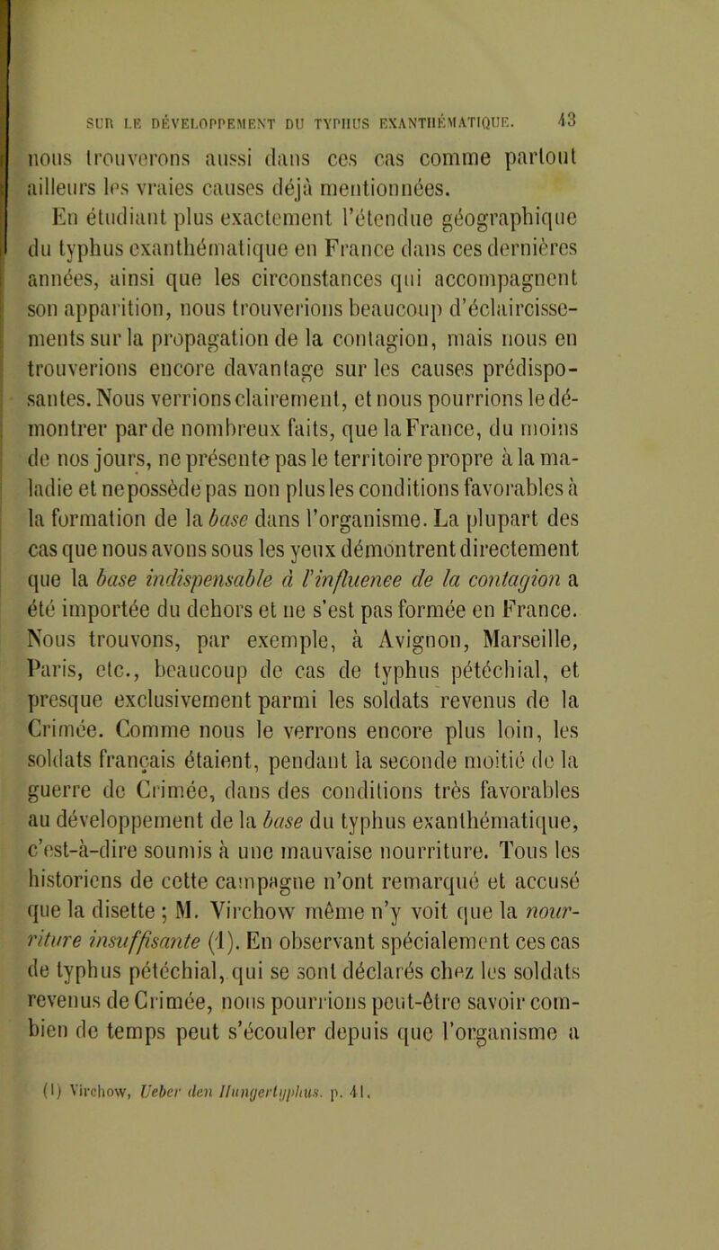 nous trouverons aussi clans ces cas comme partout ailleurs les vraies causes déjà mentionnées. En étudiant plus exactement l’étendue géographique du typhus exanthématique en France clans ces dernières années, ainsi que les circonstances qui accompagnent son apparition, nous trouverions beaucoup d’éclaircisse- ments sur la propagation de la contagion, mais nous en trouverions encore davantage sur les causes prédispo- santes. Nous verrions clairement, et nous pourrions le dé- montrer par de nombreux faits, que la France, du moins de nos jours, ne présente pas le territoire propre à la ma- ladie et nepossècle pas non plus les conditions favorables à la formation de la base dans l’organisme. La plupart des cas que nous avons sous les yeux démontrent directement que la base indispensable à l'influence de la contagion a été importée du dehors et ne s’est pas formée en France. Nous trouvons, par exemple, à Avignon, Marseille, Paris, etc., beaucoup de cas de typhus pétéchial, et presque exclusivement parmi les soldats revenus de la Crimée. Comme nous le verrons encore plus loin, les soldats français étaient, pendant la seconde moitié de la guerre de Crimée, dans des conditions très favorables au développement de la base du typhus exanthématique, c’est-à-dire soumis à une mauvaise nourriture. Tous les historiens de cette campagne n’ont remarqué et accusé que la disette ; M. Virchow même n’y voit que la nour- riture insuffisante (1). En observant spécialement ces cas de typhus pétéchial, qui se sont déclarés chez les soldats revenus de Crimée, nous pourrions peut-être savoir com- bien de temps peut s’écouler depuis que l’organisme a (I) Virchow, Ueber tien Ilungeiiijphus. p. 41.