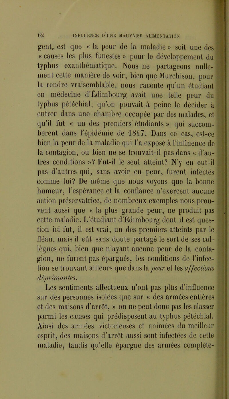 gent, est que « la peur de la maladie » soit une des « causes les plus funestes » pour le développement du typhus exanthématique. Nous ne partageons nulle- ment cette manière de voir, bien que Murchison, pour la rendre vraisemblable, nous raconte qu’un étudiant eu médecine d’Édimbourg avait une telle peur du typhus pétéchial, qu’on pouvait à peine le décider à entrer dans une chambre occupée par des malades, et qu’il fut « un des premiers étudiants » qui succom- bèrent dans l'épidémie de 18Z|7. Dans ce cas, est-ce bien la peur de la maladie qui l’a exposé à l’inflnence de la contagion, ou bien ne se trouvait-il pas dans « d’au- tres conditions »? Fut-il le seul atteint? N’y en eut-il pas d’autres qui, sans avoir eu peur, furent infectés comme lui? De même que nous voyons que la bonne humeur, l’espérance et la confiance n’exercent aucune action préservatrice, de nombreux exemples nous prou- vent aussi que « la plus grande peur, ne produit pas cette maladie. L’étudiant d’Édimbourg dont il est ques- tion ici fut, il est vrai, un des premiers atteints par le fléau, mais il eût sans doute partagé le sort de ses col- lègues qui, bien que n’ayant aucune peur de la conta- gion, ne furent pas épargnés, les conditions de l’infec- tion se trouvant ailleurs que dans la peur et les affections déprimantes. Les sentiments affectueux n’ont pas plus d’influence sur des personnes isolées que sur « des armées entières et des maisons d’arrêt, » on ne peut donc pas les classer parmi les causes qui prédisposent au typhus pétéchial. Ainsi des armées victorieuses et animées du meilleur esprit, des maisons d’arrêt aussi sont infectées de cette maladie, tandis qu’elle épargne des armées complète-