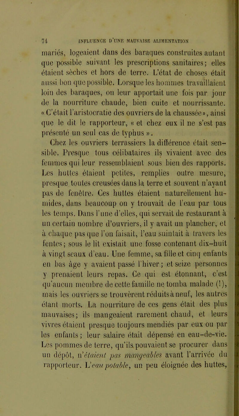 mariés, logeaient dans des baraques construites autant que possible suivant les prescriptions sanitaires; elles étaient sèches et hors de terre. L’état de choses était aussi bon que possible. Lorsque les hommes travaillaient loin des baraques, on leur apportait une fois par jour de la nourriture chaude, bien cuite et nourrissante. « C’était l’aristocratie des ouvriers de la chaussée», ainsi que le dit le rapporteur, « et chez eux il ne s’est pas présenté un seul cas de typhus ». Chez les ouvriers terrassiers la différence était sen- sible. Presque tous célibataires ils vivaient avec des femmes qui leur ressemblaient sous bien des rapports. Les huttes étaient petites, remplies outre mesure, presque toutes creusées dans la terre et souvent n’ayant pas de fenêtre. Ces huttes étaient naturellement hu- mides, dans beaucoup on y trouvait de l’eau par tous les temps. Dans l’une d’elles, qui servait de restaurant à un certain nombre d’ouvriers, il y avait un plancher, et à chaque pas que l’on faisait, l’eau suintait à travers les fentes; sous le lit existait une fosse contenant dix-huit à vingt seaux d’eau. Une femme, sa fille et cinq enfants en bas âge y avaient passé l’hiver ; et seize personnes y prenaient leurs repas. Ce qui est étonnant, c’est qu’aucun membre de cette famille ne tomba malade (!), mais les ouvriers se trouvèrent réduits à neuf, les autres étant morts. La nourriture de ces gens était des plus mauvaises; ils mangeaient rarement chaud, et leurs vivres étaient presque toujours mendiés par eux ou par les enfants ; leur salaire était dépensé en eau-de-vie. Les pommes de terre, qu’ils.pouvaient se procurer dans un dépôt, étaient pas mangeables avant l’arrivée du rapporteur. L’eau potable, un peu éloignée des huttes,