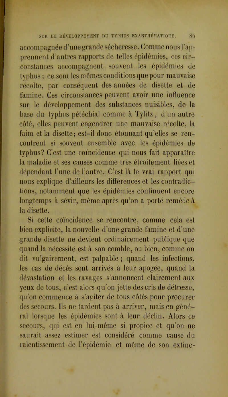 accompagnée d’une grande sécheresse. Comme nous l’ap- prennent. d’autres rapports de telles épidémies, ces cir- constances accompagnent souvent les épidémies de typhus ; ce sont les mêmes conditions que pour mauvaise récolte, par conséquent des années de disette et de famine. Ces circonstances peuvent avoir une influence sur le développement des substances nuisibles, de la base du typhus pétéchial comme à Tylitz, d’un autre côté, elles peuvent engendrer une mauvaise récolte, la faim et la disette; est-il donc étonnant qu’elles se ren- contrent si souvent ensemble avec les épidémies de typhus? C’est une coïncidence qui nous fait apparaître la maladie et ses causes comme très étroitement liées et dépendant l’une de l’autre. C’est là le vrai rapport qui nous explique d’ailleurs les différences et les contradic- tions, notamment que les épidémies continuent encore longtemps à sévir, même après qu’on a porté remède à la disette. Si cette coïncidence se rencontre, comme cela est bien explicite, la nouvelle d’une grande famine et d’une grande disette ne devient ordinairement publique que quand la nécessité est à son comble, ou bien, comme on dit vulgairement, est palpable ; quand les infections, les cas de décès sont arrivés à leur apogée, quand la dévastation et les ravages s’annoncent clairement aux yeux de tous, c’est alors qu’on jette des cris de détresse, qu’on commence à s’agiter de tous côtés pour procurer des secours. Ils ne tardent pas à arriver, mais en géné- ral lorsque les épidémies sont à leur déclin. Alors ce secours, qui est en lui-même si propice et qu’on ne saurait assez estimer est considéré comme cause du ralentissement de l’épidémie et même de son extinc-