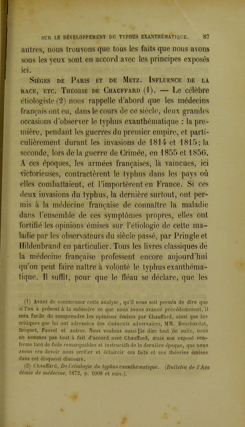 autres, nous trouvons que tous les faits que nous avons sous les yeux sont en accord avec les principes exposés ici. Sièges de Paris et de Metz. Influence de la race, etc. Théorie de Chauffard (1). — Le célèbre étiologiste (2) nous rappelle d’abord que les médecins français ont eu, dans le cours de ce siècle, deux grandes occasions d’observer le typhus exanthématique : la pre- mière, pendant les guerres du premier empire, et parti- culièrement durant les invasions de 1814 et 1815; la seconde, lors de la guerre de Crimée, en 1855 et 1856. A ces époques, les armées françaises, là vaincues, ici victorieuses, contractèrent le typhus dans les pays où elles combattaient, et l’importèrent en France. Si ces deux invasions du typhus, la dernière surtout, ont per- mis à la médecine française de connaître la maladie i> dans l’ensemble de ces symptômes propres, elles ont fortifié les opinions émises sur l’étiologie de cette ma- ladie par les observateurs du siècle passé, par Pringle et Hildenbrand en particulier. Tous les livres classiques de la médecine française professent encore aujourd’hui qu’on peut faire naître à volonté le typhus exanthéma- tique. Il suffît, pour que le fléau se déclare, que les (1) Avant de commencer cette analyse, qu’il nous soit permis de dire que si l’on à présent à la mémoire ce que nous avons avancé précédemment, il sera facile de comprendre les opinions émises par Chauffard, ainsi que les critiques que lui ont adressées des éminents adversaires, MM. Bouchardat, Briquet, Fauvel et autres. Nous voulons aussi [le dire tout [de suite, nous ne sommes pas tout à fait d’accord avec Chauffard, mais son exposé ren- ferme tant de faits remarquables et instructifs de la dernière époque, que nous avons cru devoir nous arrêter et éclaircir ces faits et ces théories émises dans cet éloquent discours. (-) Chauffard, De l'eliolorjie du lyphus exanthématique. (Bulletin de l'Aca démie de médecine, 1872, p. 1008 et suiv.).