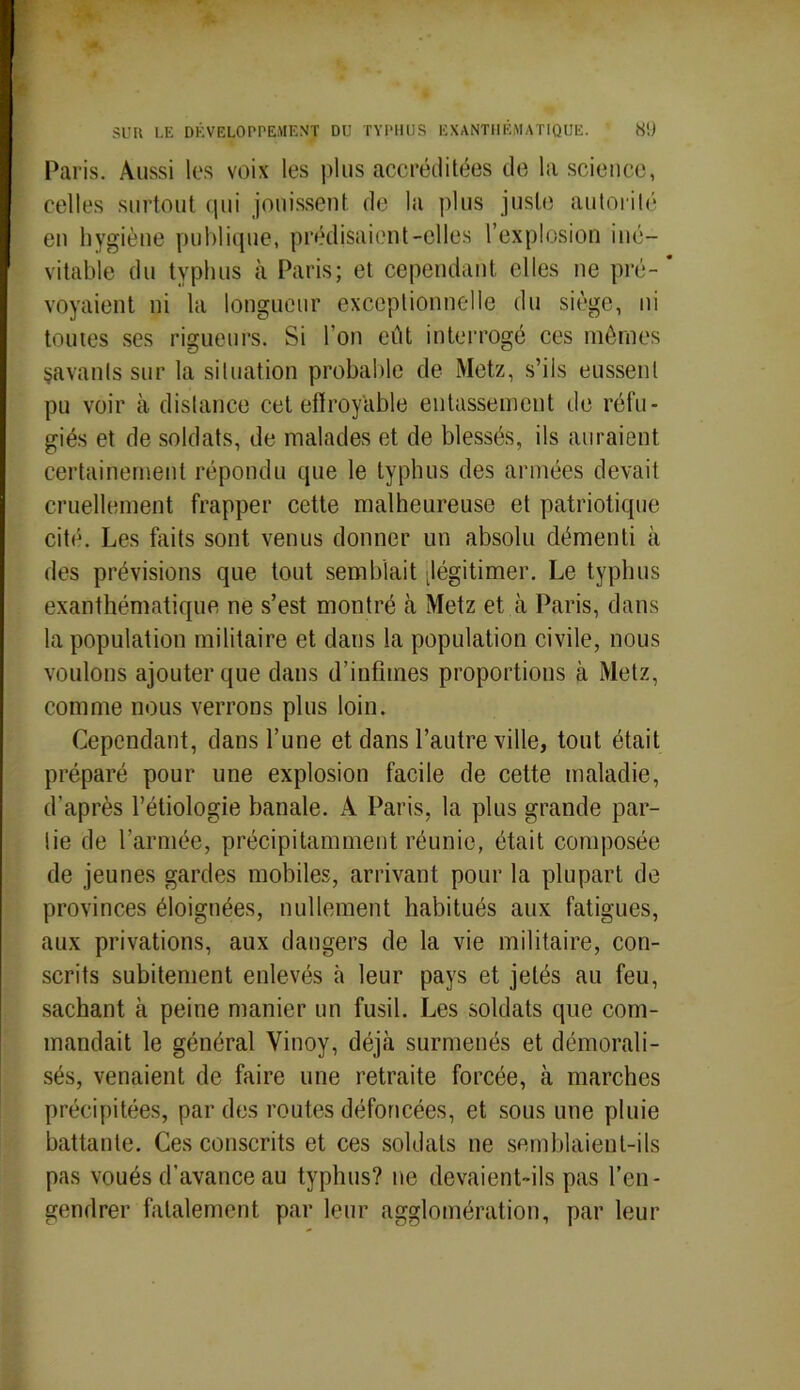 Paris. Aussi les voix les plus accréditées de la science, celles surtout qui jouissent de la plus juste autorité en hygiène publique, prédisaient-elles l’explosion iné- vitable du typhus à Paris; et cependant elles ne pré-* voyaient ni la longueur exceptionnelle du siège, ni toutes ses rigueurs. Si l’on eût interrogé ces mômes savants sur la situation probable de Metz, s’ils eussent pu voir à distance cet effroyable entassement de réfu- giés et de soldats, de malades et de blessés, ils auraient certainement répondu que le typhus des armées devait cruellement frapper cette malheureuse et patriotique cité. Les faits sont venus donner un absolu démenti à des prévisions que tout semblait ^légitimer. Le typhus exanthématique ne s’est montré à Metz et à Paris, dans la population militaire et dans la population civile, nous voulons ajouter que dans d’infimes proportions à Metz, comme nous verrons plus loin. Cependant, dans l’une et dans l’autre ville, tout était préparé pour une explosion facile de cette maladie, d’après l’étiologie banale. A Paris, la plus grande par- lie de l’armée, précipitamment réunie, était composée de jeunes gardes mobiles, arrivant pour la plupart de provinces éloignées, nullement habitués aux fatigues, aux privations, aux dangers de la vie militaire, con- scrits subitement enlevés h leur pays et jetés au feu, sachant à peine manier un fusil. Les soldats que com- mandait le général Vinoy, déjà surmenés et démorali- sés, venaient de faire une retraite forcée, à marches précipitées, par des routes défoncées, et sous une pluie battante. Ces conscrits et ces soldats ne semblaient-ils pas voués d’avance au typhus? ne devaient-ils pas l’en- gendrer fatalement par leur agglomération, par leur