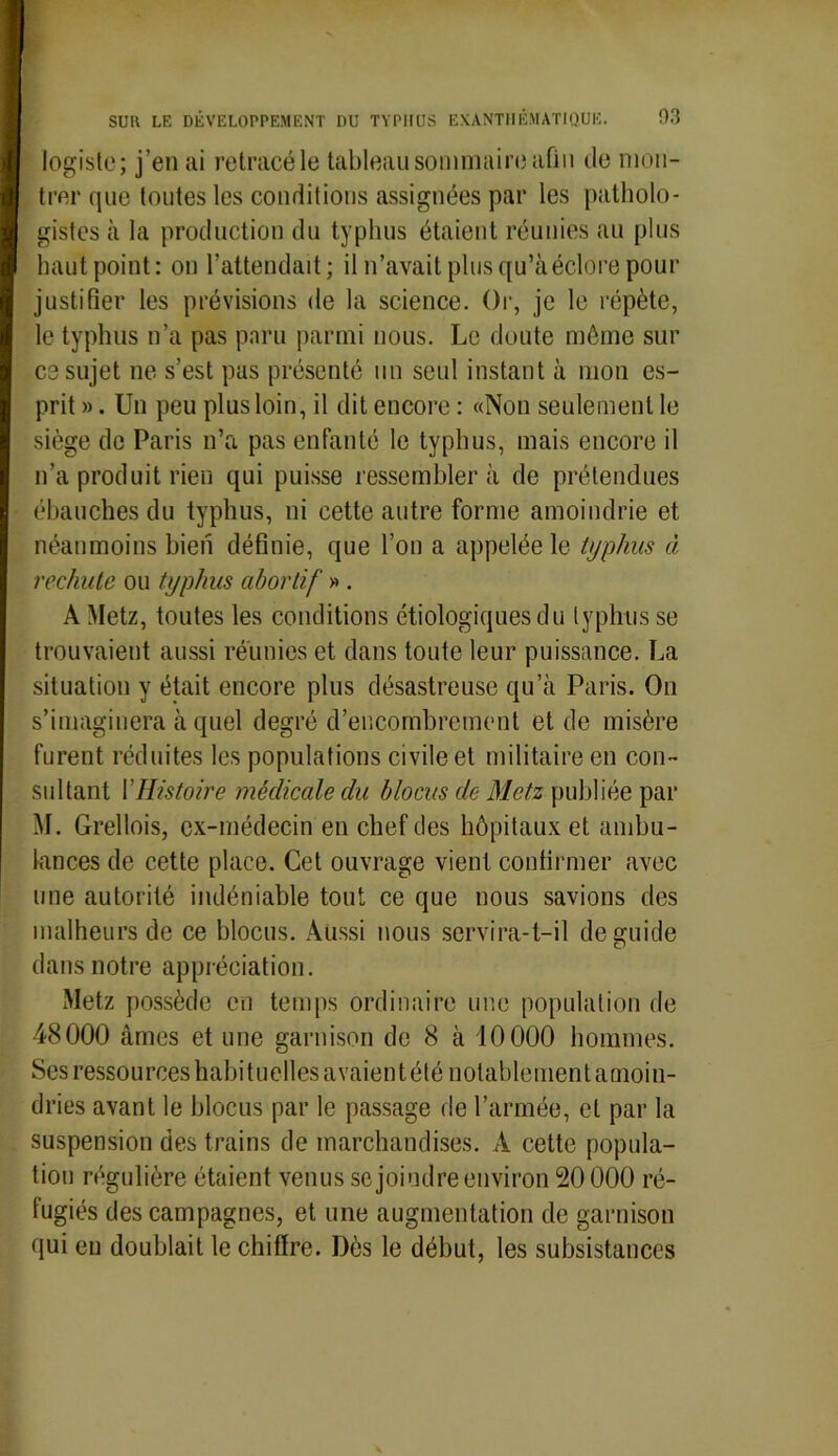 légiste; j’en ai retracé le tableau sommaire afin de mon- trer que toutes les conditions assignées par les patholo- gistes à la production du typhus étaient réunies au plus haut point: on l’attendait; il n’avait plus qu’à éclore pour justifier les prévisions de la science. Or, je le répète, le typhus n’a pas paru parmi nous. Le doute même sur ce sujet ne s’est pas présenté un seul instant à mon es- prit». Un peu plus loin, il dit encore: «Non seulement le siège de Paris n’a pas enfanté le typhus, mais encore il n’a produit rien qui puisse ressemblera de prétendues ébauches du typhus, ni cette autre forme amoindrie et néanmoins bien définie, que l’on a appelée le typhus à rechute ou typhus abortif » . A Metz, toutes les conditions étiologiques du typhus se trouvaient aussi réunies et dans toute leur puissance. La situation y était encore plus désastreuse qu’à Paris. On s’imaginera à quel degré d’encombrement et de misère furent réduites les populations civile et militaire en con- sultant l'Histoire médicale du blocus de Metz publiée par M. Grellois, ex-médecin en chef des hôpitaux et ambu- lances de cette place. Cet ouvrage vient confirmer avec une autorité indéniable tout ce que nous savions des malheurs de ce blocus. Aussi nous servira-t-il de guide dans notre appréciation. Metz possède en temps ordinaire une population de 48000 âmes et une garnison de 8 à 10000 hommes. Ses ressources habituelles avaient été notablement amoin- dries avant le blocus par le passage de l’armée, et par la suspension des trains de marchandises. A cette popula- tion régulière étaient venus se joindre environ 20000 ré- fugiés des campagnes, et une augmentation de garnison qui en doublait le chiffre. Dès le début, les subsistances