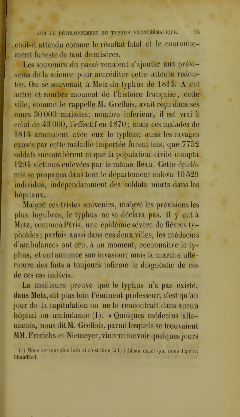 elait-il attendu comme le résultat fatal et le couronne- ment funeste de tant de misères. Les souvenirs du passé venaient s’ajouter aux prévi- sions de la science pour accréditer celte attente redou- tée. On se souvenait à Metz du typhus de 1814. A cet autre et sombre moment de l’histoire française, cette ville, comme le rappelle M. Grellois, avait reçu dans ses murs 30000 malades; nombre inferieur, il est vrai h celui de 43 000, l’effectif en 1870; mais ces malades de 1814 amenaient avec eux le typhus; aussi les ravages causés par celte maladie importée furent tels, que 7752 soldats succombèrent et que la population civile compta 1294 victimes enlevées par le môme fléau. Cette épidé- mie se propagea dans tout le département enleva 10329 individus, indépendamment des soldats morts dans les hôpitaux. Malgré ces tristes souvenirs, malgré les prévisions les plus lugubres, le typhus ne se déclara pas. Il y eut .à Metz, commeà Paris, une épidémie sévère de fièvres ty- phoïdes ; parfois aussi dans ces deux villes, les médecins d’ambulances ont cru, à un moment, reconnaître le ty- phus, et ont annoncé son invasion; mais la marche ulté- rieure des faits a toujours infirmé le diagnostic de ces de ces cas indécis. La meilleure preuve que le typhus n’a pas existé, dans Metz, dit plus loin l’éminent professeur, c’est qu’au jour de la capitulation on ne le rencontrait dans aucun hôpital ou ambulance (1). « Quelques médecins alle- mands, nous dit M. Grellois, parmi lesquels se trouvaient MM.Frerichs et Niemeyer,vinrenlmevoir quelques jours (I) Nous verrons plus loin si c’est bien là le tableau exact que nous dépeint Chauffard.