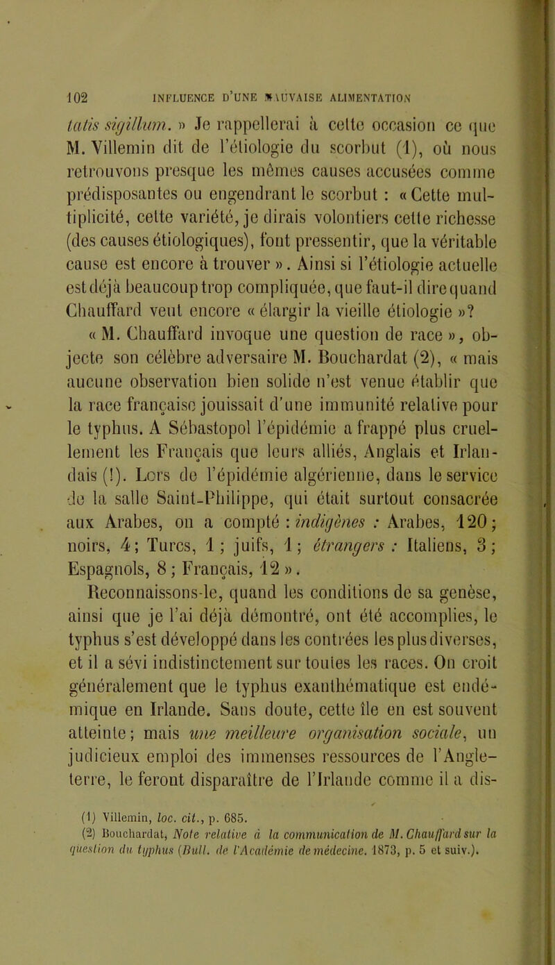 latis sigillum. » Je rappellerai à celle occasion ce que M. Villemin dit de l’étiologie du scorbut (1), où nous retrouvons presque les mêmes causes accusées comme prédisposantes ou engendrant le scorbut : «Cette mul- tiplicité, cette variété, je dirais volontiers cette richesse (des causes étiologiques), font pressentir, que la véritable cause est encore à trouver ». Ainsi si l’étiologie actuelle estdéjà beaucoup trop compliquée, que faut-il direquand Chauffard veut encore « élargir la vieille étiologie »? « M. Chauffard invoque une question de race », ob- jecte son célèbre adversaire M. Bouchardat (2), « mais aucune observation bien solide n’est venue établir que la race française jouissait d’une immunité relative pour le typhus. A Sébastopol l’épidémie a frappé plus cruel- lement les Français que leurs alliés, Anglais et Irlan- dais (!). Lors de l’épidémie algérienne, dans le service de la salle Saint-Philippe, qui était surtout consacrée aux Arabes, on a compté : indigènes : Arabes, 120; noirs, 4; Turcs, 1; juifs, 1; étrangers : Italiens, 3; Espagnols, 8 ; Français, 12 ». Reconnaissons-le, quand les conditions de sa genèse, ainsi que je l’ai déjà démontré, ont été accomplies, le typhus s’est développé dans les contrées les plus diverses, et il a sévi indistinctement sur tonies les races. On croit généralement que le typhus exanthématique est endé- mique en Irlande. Sans doute, cette île en est souvent atteinte; mais une meilleure organisation sociale, un judicieux emploi des immenses ressources de l’Angle- terre, le feront disparaître de l’Irlande comme il a dis- ✓ (1) Villemin, loc. cit., p. 685. (“2) Bouchardat, Note relative à la communication de M. Chauffard sur la question du typhus (nuit, de l'Académie demédecine. 1873, p. 5 et suiv.).