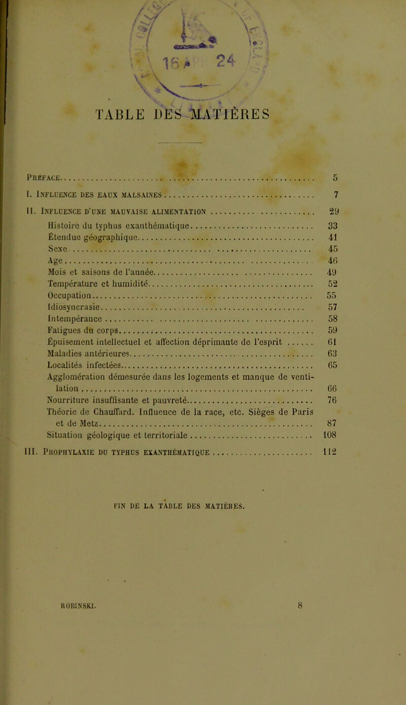 TABLE DES MATIÈRES PREFACE if I. Influence des eaux malsaines II. Influence d’une mauvaise alimentation Histoire du typhus exanthématique Étendue géographique Sexe Age Mois et saisons de l’année Température et humidité Occupation Idiosyncrasie Intempérance Fatigues du corps ; Épuisement intellectuel et affection déprimante de l’esprit Maladies antérieures Localités infectées Agglomération démesurée dans les logements et manque de venti- lation Nourriture insuffisante et pauvreté Théorie de Chauffard. Influence de la race, etc. Sièges de Paris et de Metz ' Situation géologique et territoriale III. Prophylaxie du typhus exanthématique FIN DE LA TABLE DES MATIÈRES. 5 7 29 33 •il 45 46 49 52 55 57 58 59 Cl 63 65 66 76 87 108 112 ROBINSKI. 8