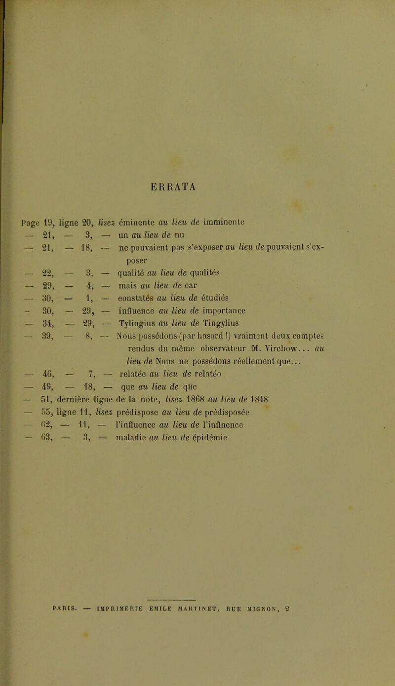 ERRATA l’age 19, ligne 20, lisez éminente au lieu cle imminente - 21, - 21, 3, 18, - 22, — 29, — 30, — 30, — 34, — 39, - 46, - 43, - 51, - 55, - 02, - 63, un au lieu de nu ne pouvaient pas s’exposer au lieu de pouvaient s'ex- poser qualité au lieu de qualités mais au lieu de car constatés au lieu de étudiés influence au lieu de importance Tylingius au lieu de Tingylius Nous possédons (par hasard !) vraiment deux comptes rendus du même observateur M. Virchow... au lieu de Nous no possédons réellement que... relatée au lieu de relatéo que au lieu de qHe dernière ligne de la note, lisez 1868 au lieu de 1848 ligne M, lisez prédispose au lieu de prédisposée — Tl, — l’influence au lieu de l’inflnence — 3, — maladie au lieu de épidémie 3, 4, 1, 29, 29, 8, 7, 18, PARIS. IMPRIMERIE EMILE MARTINET, RUE MIGNON, 2