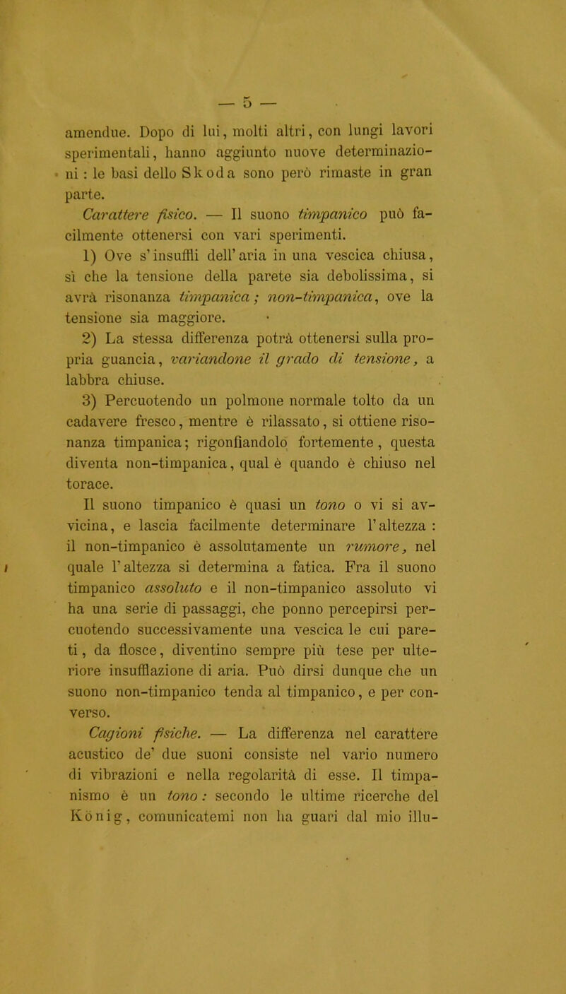 amendue. Dopo di lui, molti altri, con lungi lavori sperimentali, hanno aggiunto nuove determinazio- ni : le basi dello Skoda sono però rimaste in gran parte. Carattere fisico. — Il suono timpanico può fa- cilmente ottenersi con vari sperimenti. 1) Ove s’insuffli dell’aria in una vescica chiusa, sì che la tensione della parete sia debolissima, si avrà risonanza timpanica; non-timpanica, ove la tensione sia maggiore. 2) La stessa differenza potrà ottenersi sulla pro- pria guancia, variandone il grado di tensione, a labbra chiuse. 3) Percuotendo un polmone normale tolto da un cadavere fresco, mentre è rilassato, si ottiene riso- nanza timpanica ; rigonfiandolo fortemente , questa diventa non-timpanica, qual è quando è chiuso nel torace. Il suono timpanico è quasi un tono o vi si av- vicina, e lascia facilmente determinare l’altezza : il non-timpanico è assolutamente un rumore, nel i quale l’altezza si determina a fatica. Fra il suono timpanico assoluto e il non-timpanico assoluto vi ha una serie di passaggi, che ponno percepirsi per- cuotendo successivamente una vescica le cui pare- ti , da flosce, diventino sempre più tese per ulte- riore insufflazione di aria. Può dirsi dunque che un suono non-timpanico tenda al timpanico, e per con- verso. Cagioni psiche. — La differenza nel carattere acustico de’ due suoni consiste nel vario numero di vibrazioni e nella regolarità di esse. Il timpa- nismo è un tono : secondo le ultime ricerche del Ivònig, comunicatemi non ha guari dal mio illu-