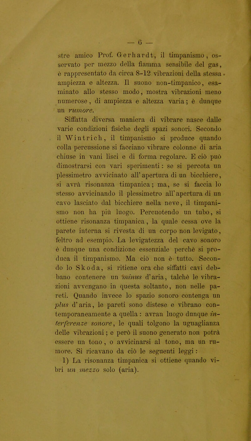 0 — stre amico Prof. Geriiardt, il timpanismo, os- servato per mezzo della fiamma sensibile del gas, è rappresentato da circa 8-12 vibrazioni della stessa . ampiezza e altezza. Il suono non-timpanico, esa- minato allo stesso modo, mostra vibrazioni meno numerose, di ampiezza e altezza varia ; è dunque un rumore. Siffatta diversa maniera di vibrare nasce dalle varie condizioni fisiche degli spazi sonoiù. Secondo il Win tri eh, il timpanismo si produce quando colla percussione si facciano vibrare colonne di aria chiuse in vani lisci e di forma regolare. E ciò può dimostrarsi con vari sperimenti : se si percota un plessimetro avvicinato all’ apertura di un bicchiere, si avrà risonanza timpanica; ma, se si faccia lo stesso avvicinando il plessimetro all’ apertura di un cavo lasciato dal bicchiere nella neve, il timpani- smo non ha più luogo. Percuotendo un tubo, si ottiene risonanza timpanica, la quale cessa ove la parete interna si rivesta di un corpo non levigato, feltro ad esempio. La levigatezza del cavo sonoro è dunque una condizione essenziale perchè si pro- duca il timpanismo. Ma ciò non è tutto. Secon- do lo Skoda, si ritiene ora che siffatti cavi deb- bano contenere un 'minus d’aria, talché le vibra- zioni avvengano in questa soltanto, non nelle pa- reti. Quando invece lo spazio sonoro contenga un plus d’aria, le pareti sono distese e vibrano con- temporaneamente a quella : avran luogo dunque in- terferenze sonore, le quali tolgono la uguaglianza delle vibrazioni ; e però il suono generato non potrà essere un tono, o avvicinarsi al tono, ma un ru- more. Si ricavano da ciò le seguenti leggi : 1) La risonanza timpanica si ottiene quando vi- bri un mezzo solo (aria).