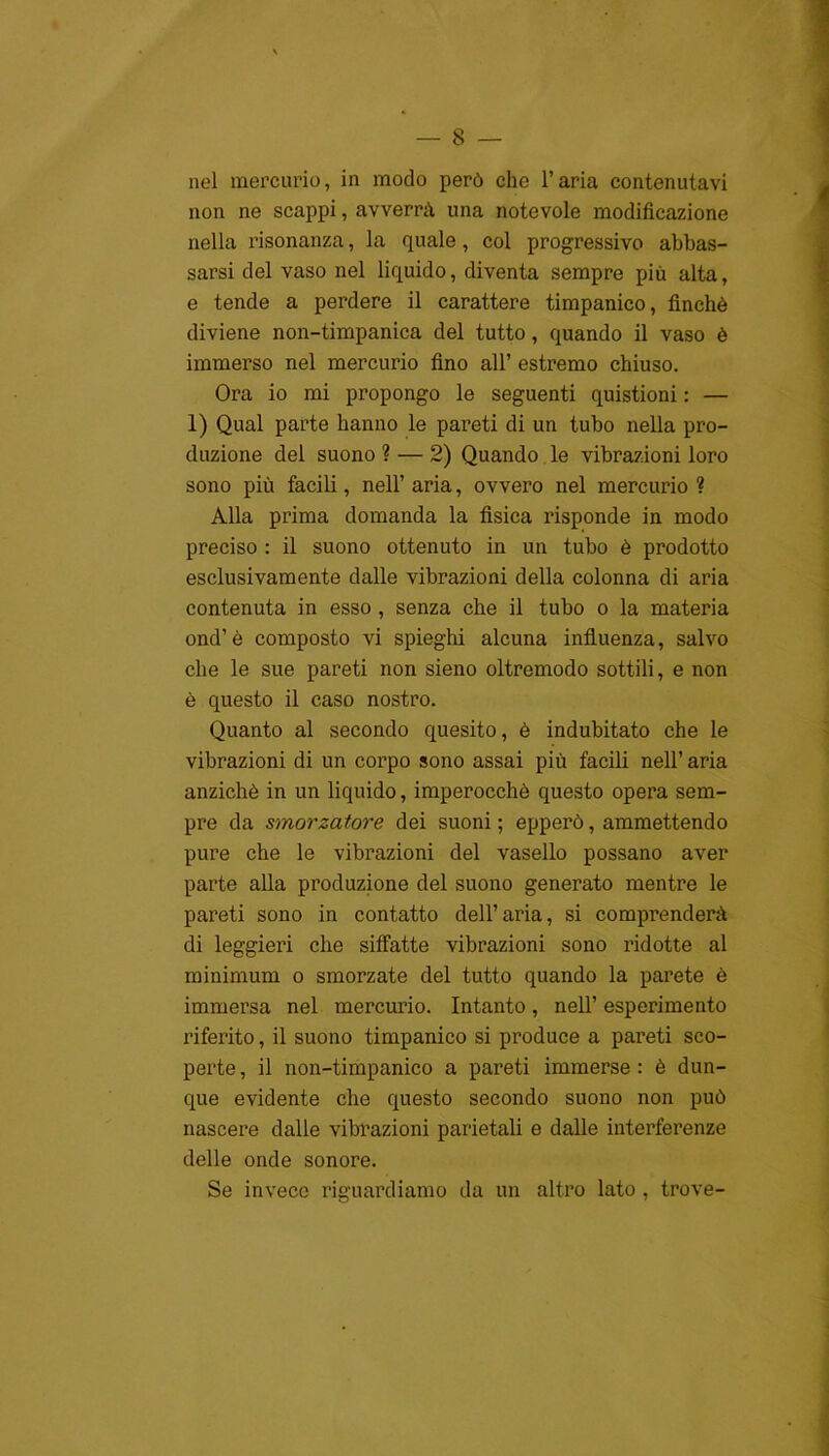 nel mercurio, in modo però che l’aria contenutavi non ne scappi, avverrà una notevole modificazione nella risonanza, la quale, col progressivo abbas- sarsi del vaso nel liquido, diventa sempre più alta, e tende a perdere il carattere timpanico, finché diviene non-timpanica del tutto, quando il vaso è immerso nel mercurio fino all’ estremo chiuso. Ora io mi propongo le seguenti quistioni : — 1) Qual parte hanno le pareti di un tubo nella pro- duzione del suono? — 2) Quando le vibrazioni loro sono più facili, nell’ aria, ovvero nel mercurio ? Alla prima domanda la fisica risponde in modo preciso : il suono ottenuto in un tubo è prodotto esclusivamente dalle vibrazioni della colonna di aria contenuta in esso, senza che il tubo o la materia ond’è composto vi spieghi alcuna influenza, salvo che le sue pareti non sieno oltremodo sottili, e non è questo il caso nostro. Quanto al secondo quesito, è indubitato che le vibrazioni di un corpo sono assai più facili nell’ aria anziché in un liquido, imperocché questo opera sem- pre da smorzatore dei suoni ; epperò, ammettendo pure che le vibrazioni del vasello possano aver parte alla produzione del suono generato mentre le pareti sono in contatto dell’aria, si comprenderà di leggieri che siffatte vibrazioni sono ridotte al minimum o smorzate del tutto quando la parete è immersa nel mercurio. Intanto, nell’ esperimento riferito, il suono timpanico si produce a pareti sco- perte , il non-timpanico a pareti immerse : è dun- que evidente che questo secondo suono non può nascere dalle vibrazioni parietali e dalle interferenze delle onde sonore. Se invece riguardiamo da un altro lato , trove-