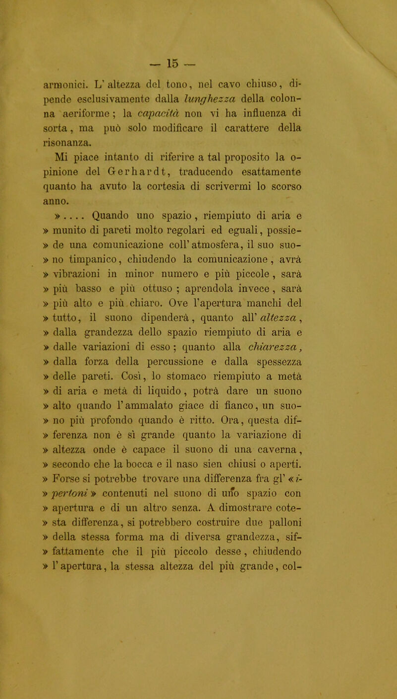 armonici. L’altezza del tono, nel cavo chiuso, di- pende esclusivamente dalla lunghezza della colon- na aeriforme ; la capacità non vi ha influenza di sorta, ma può solo modificare il carattere della risonanza. Mi piace intanto di riferire a tal proposito la o- pinione del Gerhardt, traducendo esattamente quanto ha avuto la cortesia di scrivermi lo scorso anno. » .... Quando uno spazio , riempiuto di aria e » munito di pareti molto regolari ed eguali, possie- » de una comunicazione coll’atmosfera, il suo suo- » no timpanico, chiudendo la comunicazione, avrà » vibrazioni in minor numero e più piccole , sarà » più basso e più ottuso ; aprendola invece, sarà » più alto e più chiaro. Ove l’apertura manchi del » tutto, il suono dipenderà , quanto all' altezza , » dalla grandezza dello spazio riempiuto di aria e » dalle variazioni di esso ; quanto alla chiarezza, » dalla forza della percussione e dalla spessezza » delle pareti. Così, lo stomaco riempiuto a metà » di aria e metà di liquido, potrà dare un suono » alto quando l’ammalato giace di fianco, un suo- » no più profondo quando è ritto. Ora, questa dif— » ferenza non è sì grande quanto la variazione di » altezza onde è capace il suono di una caverna, » secondo che la bocca e il naso sien chiusi o aperti. » Forse si potrebbe trovare una differenza fra gl’ «i- » pertoni » contenuti nel suono di uno spazio con » apertura e di un altro senza. A dimostrare cote- » sta differenza, si potrebbero costruire due palloni » della stessa forma ma di diversa grandezza, sif- » fattamente che il più piccolo desse, chiudendo » l’apertura, la stessa altezza del più grande, col-