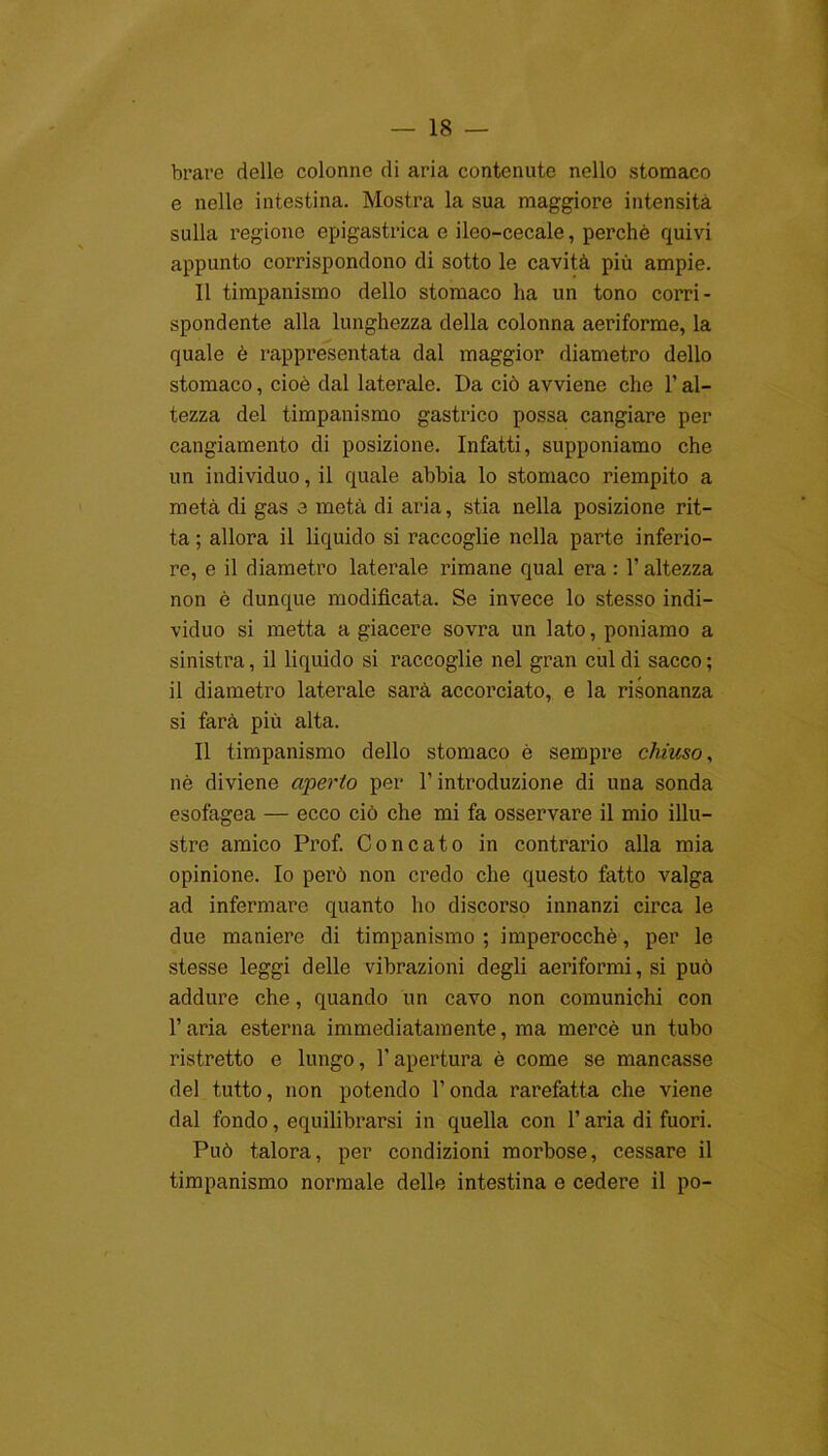 brare delle colonne di aria contenute nello stomaco e nelle intestina. Mostra la sua maggiore intensità sulla regione epigastrica e ileo-cecale, perchè quivi appunto corrispondono di sotto le cavità più ampie. Il timpanismo dello stomaco ha un tono corri- spondente alla lunghezza della colonna aeriforme, la quale è rappresentata dal maggior diametro dello stomaco, cioè dal laterale. Da ciò avviene che l’al- tezza del timpanismo gastrico possa cangiare per cangiamento di posizione. Infatti, supponiamo che un individuo, il quale abbia lo stomaco riempito a metà di gas 3 metà di aria, stia nella posizione rit- ta ; allora il liquido si raccoglie nella parte inferio- re, e il diametro laterale rimane qual era : l’altezza non è dunque modificata. Se invece lo stesso indi- viduo si metta a giacere sovra un lato, poniamo a sinistra, il liquido si raccoglie nel gran cui di sacco ; il diametro laterale sarà accorciato, e la risonanza si farà più alta. Il timpanismo dello stomaco è sempre chiuso, nè diviene aperto per l’introduzione di una sonda esofagea — ecco ciò che mi fa osservare il mio illu- stre amico Prof. Concato in contrario alla mia opinione. Io però non credo che questo fatto valga ad infermare quanto ho discorso innanzi circa le due maniere di timpanismo ; imperocché, per le stesse leggi delle vibrazioni degli aeriformi, si può addure che, quando un cavo non comunichi con l’aria esterna immediatamente, ma mercè un tubo ristretto e lungo, l’apertura è come se mancasse del tutto, non potendo l’onda rarefatta che viene dal fondo, equilibrarsi in quella con l’aria di fuori. Può talora, per condizioni morbose, cessare il timpanismo normale delle intestina e cedere il po-