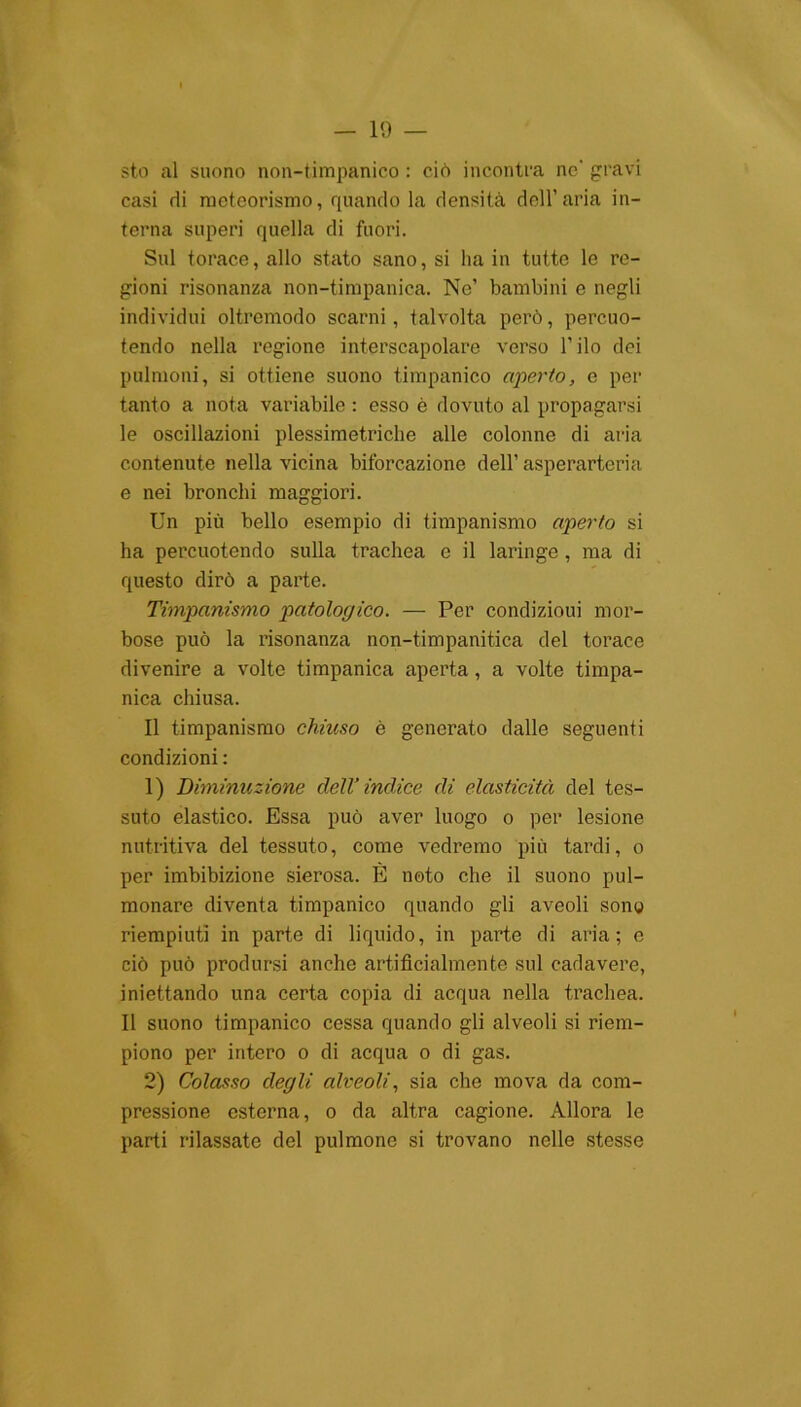 sto al suono non-timpanico : ciò incontra ne' gravi casi di meteorismo, quando la densità dell’aria in- terna superi quella di fuori. Sul torace, allo stato sano, si ha in tutte le re- gioni risonanza non-timpanica. Ne’ bambini e negli individui oltremodo scarni, talvolta però, percuo- tendo nella regione interscapolare verso l’ilo dei polmoni, si ottiene suono timpanico aperto, e per tanto a nota variabile : esso ò dovuto al propagarsi le oscillazioni plessimetriclie alle colonne di aria contenute nella vicina biforcazione dell’ asperarteria e nei bronchi maggiori. Un più bello esempio di timpanismo aperto si ha percuotendo sulla trachea e il laringe , ma di questo dirò a parte. Timpanismo patologico. — Per condizioui mor- bose può la risonanza non-timpanifica del torace divenire a volte timpanica aperta, a volte timpa- nica chiusa. Il timpanismo chiuso è generato dalle seguenti condizioni : 1) Diminuzione dell’indice di elasticità del tes- suto elastico. Essa può aver luogo o per lesione nutritiva del tessuto, come vedremo più tardi, o per imbibizione sierosa. È noto che il suono pul- monare diventa timpanico quando gli aveoli sono riempiuti in parte di liquido, in parte di aria; e ciò può prodursi anche artificialmente sul cadavere, iniettando una certa copia di acqua nella trachea. Il suono timpanico cessa quando gli alveoli si riem- piono per intero o di acqua o di gas. 2) Colasso degli alveoli, sia che mova da com- pressione esterna, o da altra cagione. Allora le parti rilassate del pulmone si trovano nelle stesse