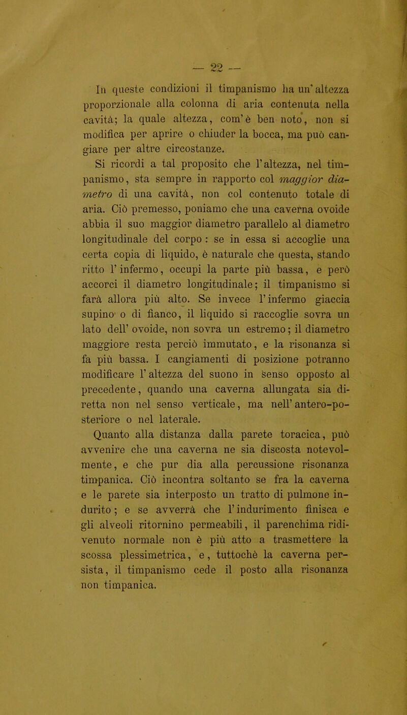 In queste condizioni il timpanismo ha un'altezza proporzionale alla colonna di aria contenuta nella cavità; la quale altezza, com’è ben noto, non si modifica per aprire o chiuder la bocca, ma può can- giare per altre circostanze. Si ricordi a tal proposito che l’altezza, nel tim- panismo , sta sempre in rapporto col maggior dia- metro di una cavità, non col contenuto totale di aria. Ciò premesso, poniamo che una caverna ovoide abbia il suo maggior diametro parallelo al diametro longitudinale del corpo : se in essa si accoglie una certa copia di liquido, è naturale che questa, stando ritto l’infermo, occupi la parte più bassa, e però accorci il diametro longitudinale; il timpanismo si farà allora più alto. Se invece l’infermo giaccia supino' o di fianco, il liquido si raccoglie sovra un lato dell’ ovoide, non sovra un estremo ; il diametro maggiore resta perciò immutato, e la risonanza si fa più bassa. I cangiamenti di posizione potranno modificare l’altezza del suono in senso opposto al precedente, quando una caverna allungata sia di- retta non nel senso verticale, ma nell’antero-po- steriore o nel laterale. Quanto alla distanza dalla parete toracica, può avvenire che una caverna ne sia discosta notevol- mente, e che pur dia alla percussione risonanza timpanica. Ciò incontra soltanto se fra la caverna e le parete sia interposto un tratto di pulmone in- durito ; e se avverrà che l’indurimento finisca e gli alveoli ritornino permeabili, il parenchima ridi- venuto normale non è più atto a trasmettere la scossa plessimetrica, e, tuttoché la caverna per- sista, il timpanismo cede il posto alla risonanza non timpanica.