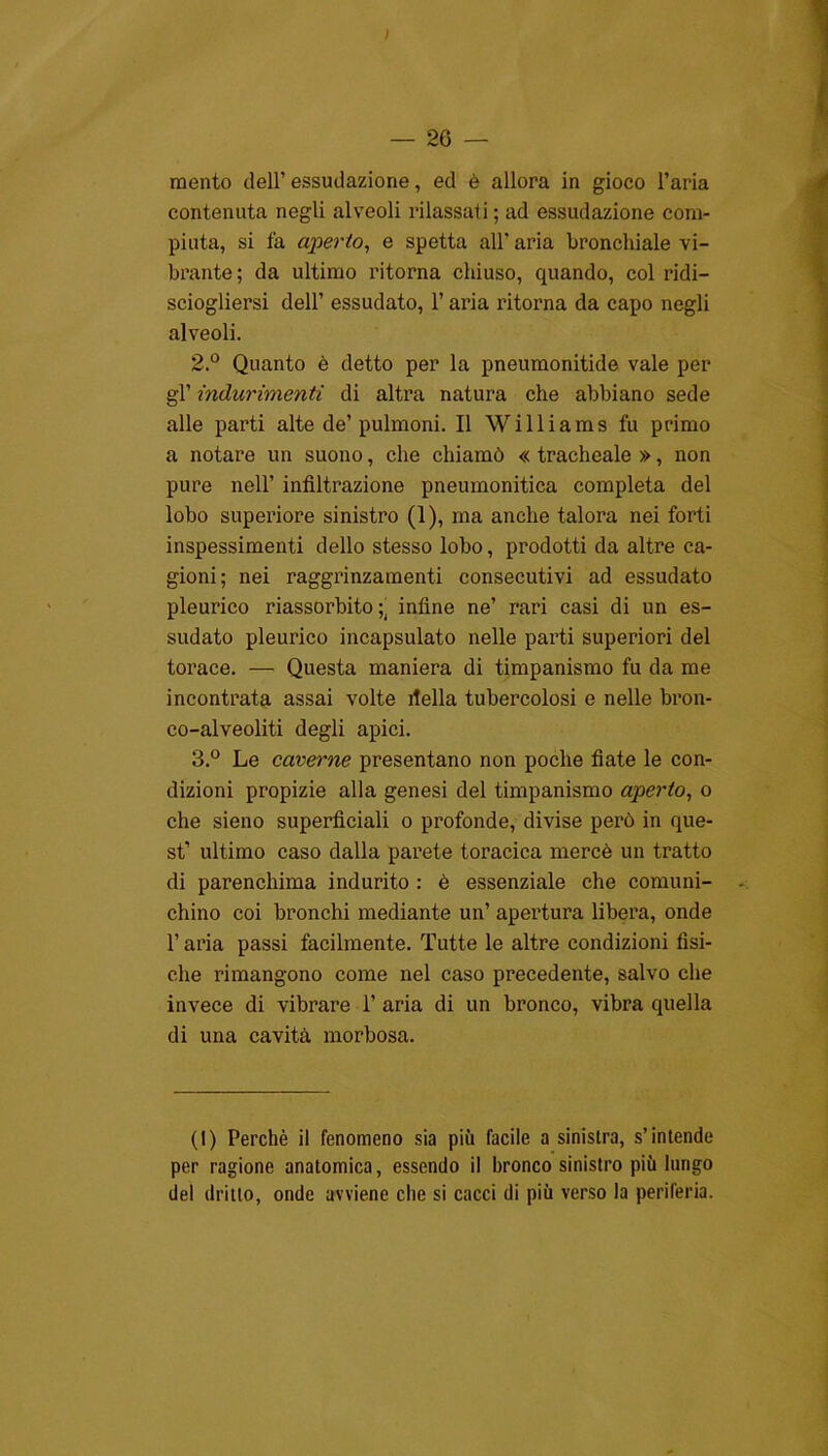 ; — Se- mento dell’ essudazione, ed è allora in gioco l’aria contenuta negli alveoli rilassati; ad essudazione com- piuta, si fa aperto, e spetta all' aria bronchiale vi- brante; da ultimo ritorna chiuso, quando, col ridi— sciogliersi dell’ essudato, l’aria ritorna da capo negli alveoli. 2. ° Quanto è detto per la pneumonitide vale per gl’ indurimenti di altra natura che abbiano sede alle parti alte de’pulmoni. Il Williams fu primo a notare un suono, che chiamò « tracheale », non pure nell’ infiltrazione pneumonitica completa del lobo superiore sinistro (1), ma anche talora nei forti inspessimenti dello stesso lobo, prodotti da altre ca- gioni; nei raggrinzamenti consecutivi ad essudato pleurico riassorbito ;. infine ne’ rari casi di un es- sudato pleurico incapsulato nelle parti superiori del torace. — Questa maniera di timpanismo fu da me incontrata assai volte della tubercolosi e nelle bron- co-alveoliti degli apici. 3. ° Le caverne presentano non poche fiate le con- dizioni propizie alla genesi del timpanismo aperto, o che sieno superficiali o profonde, divise però in que- st’ ultimo caso dalla parete toracica mercè un tratto di parenchima indurito : è essenziale che comuni- chino coi bronchi mediante un’ apertura libera, onde l’aria passi facilmente. Tutte le altre condizioni fisi- che rimangono come nel caso precedente, salvo che invece di vibrare 1’ aria di un bronco, vibra quella di una cavità morbosa. (I) Perchè il fenomeno sia più facile a sinistra, s’intende per ragione anatomica, essendo il bronco sinistro più lungo del dritto, onde avviene che si cacci di più verso la periferia.