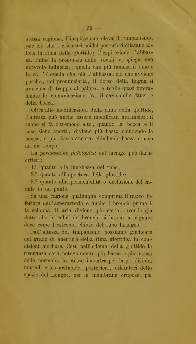 stessa ragione, l’inspirazione eleva il timpanismo, , per ciò che i crico-aritnoidei posteriori dilatano al- lora la rima della glottide; l’espirazione l’abbas- sa. Infine la pronunzia dello vocali vi spiega una notevole influenza : quella che più innalza il tono è la a; 1’ i quella che più 1’ abbassa; ciò che avviene perchè, nel pronunziarla, il dorso della lingua si avvicina di troppo al palato, e toglie quasi intera- mente la comunicazione fra il cavo delle fauci e della bocca. Oltre alle modificazioni della rima della glottide, 1’ altezza può anche essere modificata altrimenti : il suono si fa oltremodo alto , quando la bocca e il naso sieno aperti ; diviene più basso chiudendo la bocca, e più basso ancora, chiudendo bocca e naso ad un tempo. La •percussione patologica del laringe può darne criteri : 1. ° quanto alla lunghezza del tubo; 2. ° quanto all’ apertura della glottide ; 3. ° quanto alla permeabilità o occlusione del ca- nale in un punto. Se una cagione qualunque comprima il tratto in- feriore dell’asperarteria e anche i bronchi primari, la colonna di aria diviene più corta, avendo già detto che le radici de’ bronchi si hanno a riguar- dare come l’estremo chiuso del tubo laringeo. Dall’ altezza del timpanismo possiamo giudicare del grado di apertura della rima glottidea in con- dizioni morbose. Cosi nell’ edema della glottide la risonanza sarà notevolmente più bassa e più ottusa della normale: lo stesso incontra per la paralisi dei muscoli crico-aritnoidei posteriori, dilatatori dello spazio del Longet, per le membrane crupose, pei