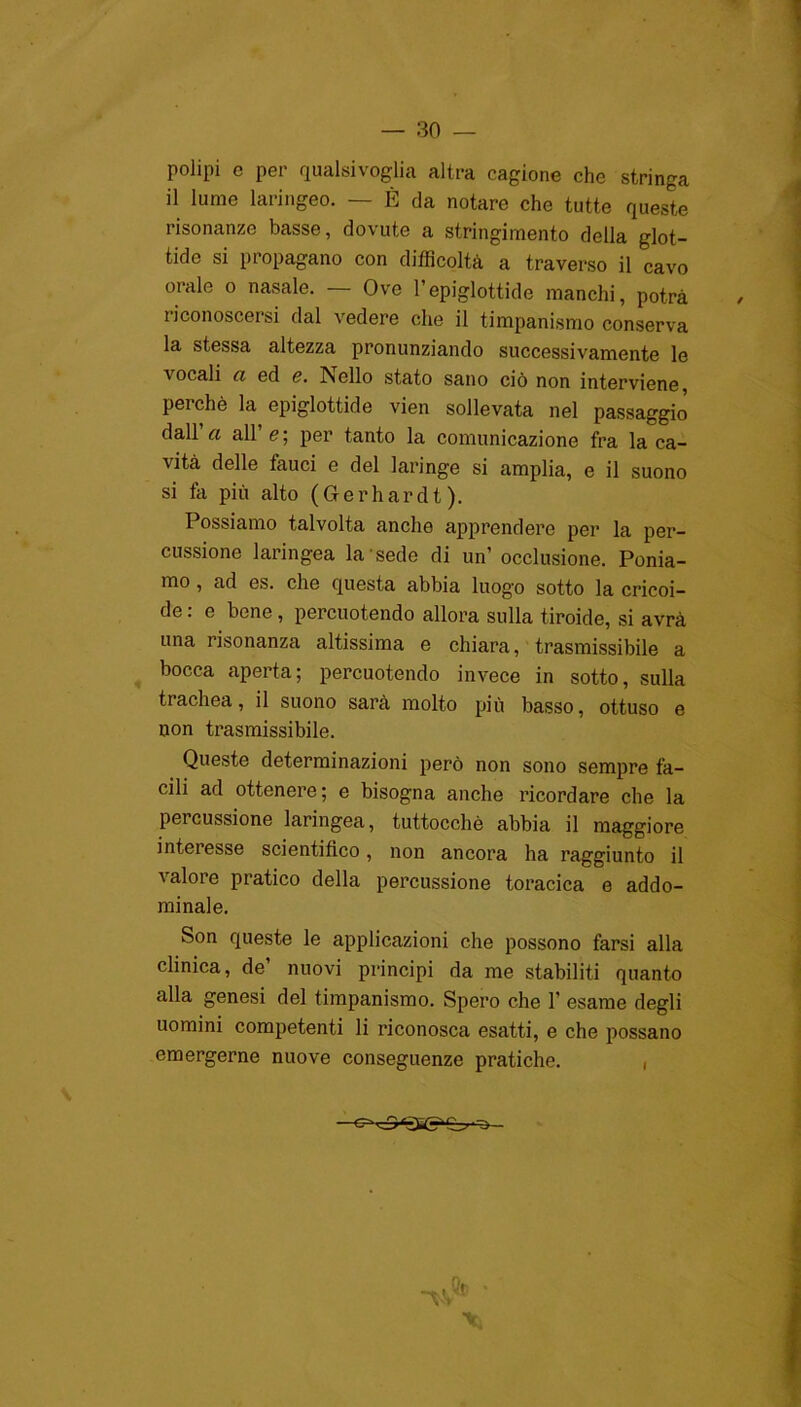 polipi e per qualsivoglia altra cagione che stringa il lume laringeo. — È da notare che tutte queste risonanze basse, dovute a stringimento della glot- tide si propagano con difficoltà a traverso il cavo oralo o nasale. — Ove l’epiglottide manchi, potrà riconoscersi dal vedere che il timpanismo conserva la stessa altezza pronunziando successivamente le vocali ci ed <?. Psello stato sano ciò non interviene, perchè la epiglottide vien sollevata nel passaggio dall’a all’ e ; per tanto la comunicazione fra la ca- vità delle fauci e del laringe si amplia, e il suono si fa più alto (Gerhardt). Possiamo talvolta anche apprendere per la per- cussione laringea la sede di un’ occlusione. Ponia- mo , ad es. che questa abbia luog'o sotto la cricoi- de. e bene , percuotendo allora sulla tiroide, si avrà una risonanza altissima e chiara, trasmissibile a bocca aperta; percuotendo invece in sotto, sulla trachea, il suono sarà molto più basso, ottuso e non trasmissibile. Queste determinazioni però non sono sempre fa- cili ad ottenere; e bisogna anche incordare che la percussione laringea, tuttocchè abbia il maggiore intei esse scientifico, non ancora ha raggiunto il valore pratico della percussione toracica e addo- minale. Son queste le applicazioni che possono farsi alla clinica, de’ nuovi principi da me stabiliti quanto alla genesi del timpanismo. Spero che 1’ esame degli uomini competenti li riconosca esatti, e che possano emergerne nuove conseguenze pratiche. , X