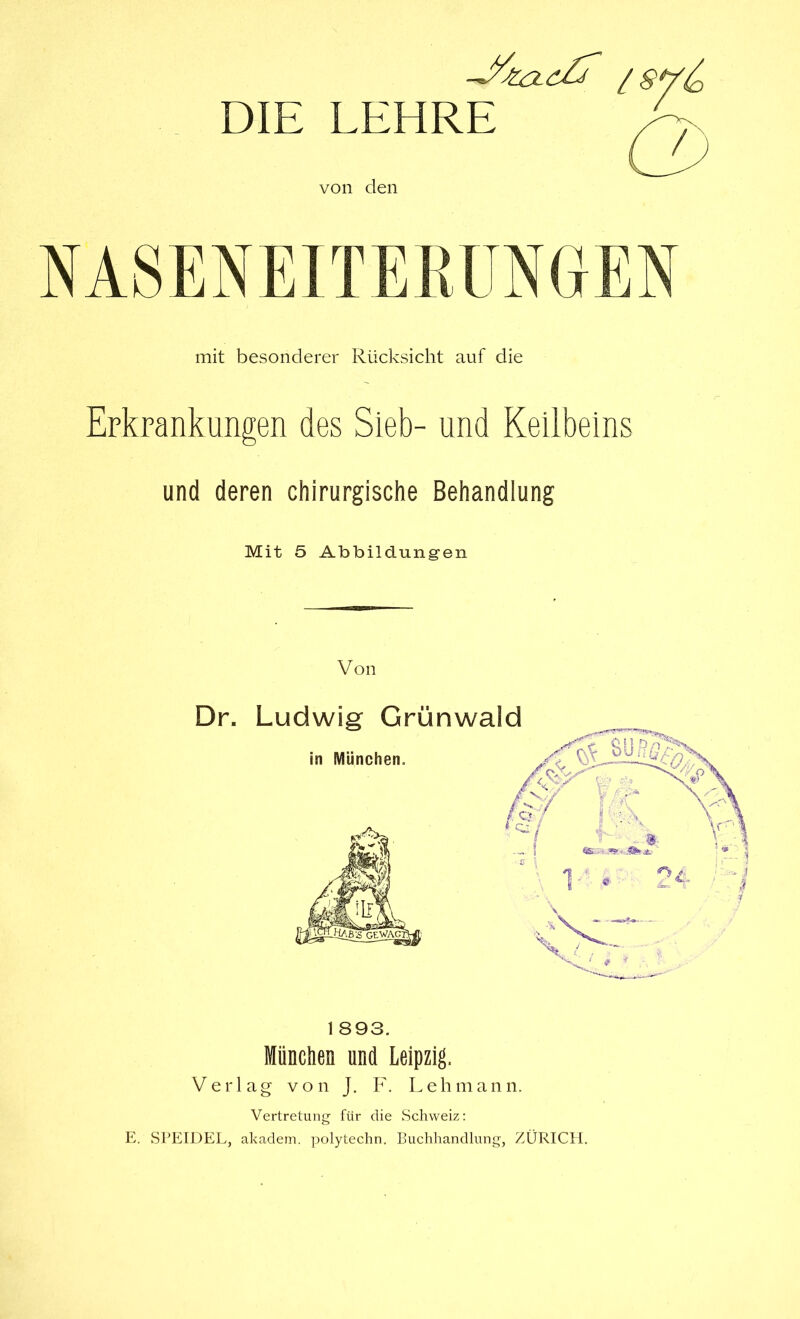 DIE LEHRE von den mit besonderer Rücksicht auf die Erkrankungen des Sieb- und Keilbeins und deren chirurgische Behandiung Mit 5 Abbildungen Von 1893. Miinclien und Leipzig, Verlag von J. F. Lehmann. Vertretung für die Schweiz: E. SPEIDEL, akadein. polytechn. Buchhandlung, ZÜRICH.