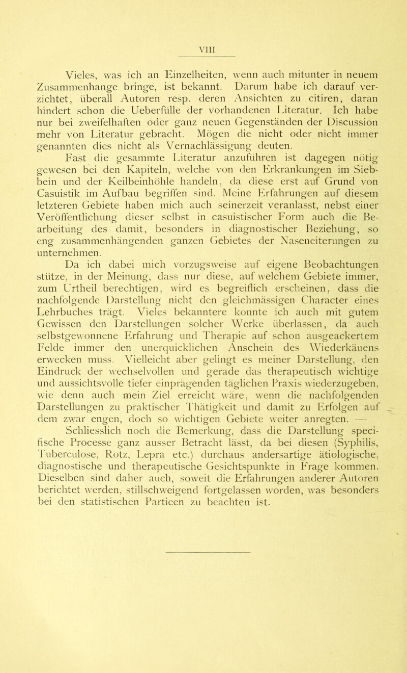 Vieles, was ich an Einzelheiten, wenn auch mitunter in neuem Zusammenhänge bringe, ist bekannt. Darum habe ich darauf ver- zichtet, überall Autoren resp. deren Ansichten zu citiren, daran hindert schon die Ueberfülle der vorhandenen Literatur. Ich habe nur bei zweifelhaften oder ganz neuen Gegenständen der Discussion mehr von Literatur gebracht. Mögen die nicht oder nicht immer genannten dies nicht als Vernachlässigung deuten. Fast die gesammte Literatur anzuführen ist dagegen nötig gewesen bei den Kapiteln, welche von den Erkrankungen im Sieb- bein und der Keilbeinhöhle handeln, da diese erst auf Grund von Casuistik im Aufbau begriffen sind. Meine Erfahrungen auf diesem letzteren Gebiete haben mich auch seinerzeit veranlasst, nebst einer Veröffentlichung dieser selbst in casuistischer Form auch die Be- arbeitung des damit, besonders in diagnostischer Beziehung, so eng zusammenhängenden ganzen Gebietes der Naseneiterungen zu unternehmen. Da ich dabei mich vorzugsweise auf eigene Beobachtungen stütze, in der Meinung, dass nur diese, auf welchem Gebiete immer, zum Urtheil berechtigen, wird es begreiflich erscheinen, dass die nachfolgende Darstellung nicht den gleichmässigen Character eines Lehrbuches trägt. V^ieles bekanntere konnte ich auch mit gutem Gewissen den Darstellungen solcher Werke überlassen, da auch selbstgewonnene Erfahrung und Therapie auf schon ausgeackertem Felde immer den unerquicklichen Anschein des Wiederkäuens erwecken muss. Vielleicht aber gelingt es meiner Darstellung, den Eindruck der wechselvollen und gerade das therapeutisch wichtige und aussichtsvolle tiefer einprägenden täglichen lü'axis wiederzugeben, wie denn auch mein Ziel erreicht wäre, wenn die nachfolgenden Darstellungen zu praktischer Thätigkeit und damit zu Erfolgen auf dem zwar engen, doch so wichtigen Gebiete weiter anregten. — Schliesslich noch die Bemerkung, dass die Darstellung speci- fische Processe ganz ausser Betracht lässt, da bei diesen (Syphilis, Tuberculose, Rotz, Lepra etc.) durchaus andersartige ätiologische, diagnostische und therapeutische Gesichtspunkte in P^rage kommen. Dieselben sind daher auch, soweit die Erfahrungen anderer Autoren berichtet werden, stillschweigend fortgelassen worden, was besonders bei den statistischen Partieen zu beachten ist.