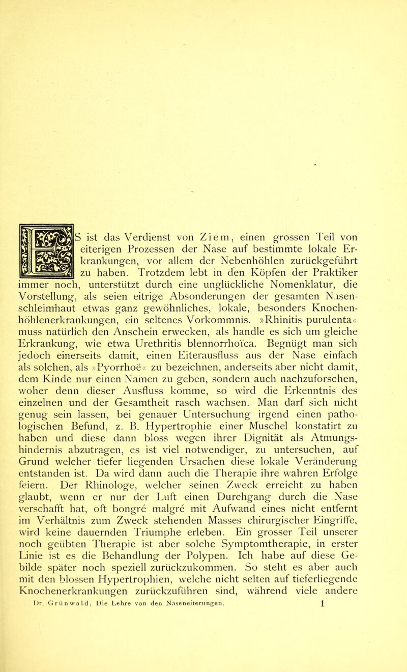 S ist das Verdienst von Ziem, einen grossen Teil von eiterigen Prozessen der Nase auf bestimmte lokale Er- krankungen, vor allem der Nebenhöhlen zurückgeführt zu haben. Trotzdem lebt in den Köpfen der Praktiker immer noch, unterstützt durch eine unglückliche Nomenklatur, die Vorstellung, als seien eitrige Absonderungen der gesamten Nasen- schleimhaut etwas ganz gewöhnliches, lokale, besonders Knochen- höhlenerkrankungen, ein seltenes Vorkommnis. »Rhinitis purulenta« muss natürlich den Anschein erwecken, als handle es sich um gleiche Erkrankung, wie etwa Urethritis blennorrhoica. Begnügt man sich jedoch einerseits damit, einen Eiterausfluss aus der Nase einfach als solchen, als »Pyorrhoe« zu bezeichnen, anderseits aber nicht damit, dem Kinde nur einen Namen zu geben, sondern auch nachzuforschen, woher denn dieser Ausfluss komme, so wird die Erkenntnis des einzelnen und der Gesamtheit rasch wachsen. Man darf sich nicht genug sein lassen, bei genauer Untersuchung irgend einen patho- logischen Befund, z. B. Hypertrophie einer Muschel konstatirt zu haben und diese dann bloss wegen ihrer Dignität als Atmungs- hindernis abzutragen, es ist viel notwendiger, zu untersuchen, auf Grund welcher tiefer liegenden Ursachen diese lokale Veränderung entstanden ist. Da wird dann auch die Therapie ihre wahren Erfolge feiern. Der Rhinologe, welcher seinen Zweck erreicht zu haben glaubt, wenn er nur der Luft einen Durchgang durch die Nase verschafft hat, oft bongre malgre mit Aufwand eines nicht entfernt im Verhältnis zum Zweck stehenden Masses chirurgischer Eingriffe, wird keine dauernden Triumphe erleben. Ein grosser Teil unserer noch geübten Therapie ist aber solche Symptomtherapie, in erster Linie ist es die Behandlung der Polypen. Ich habe auf diese Ge- bilde später noch speziell zurückzukommen. So steht es aber auch mit den blossen Hypertrophien, welche nicht selten auf tieferliegende Knochenerkrankungen zurückzuführen sind, während viele andere