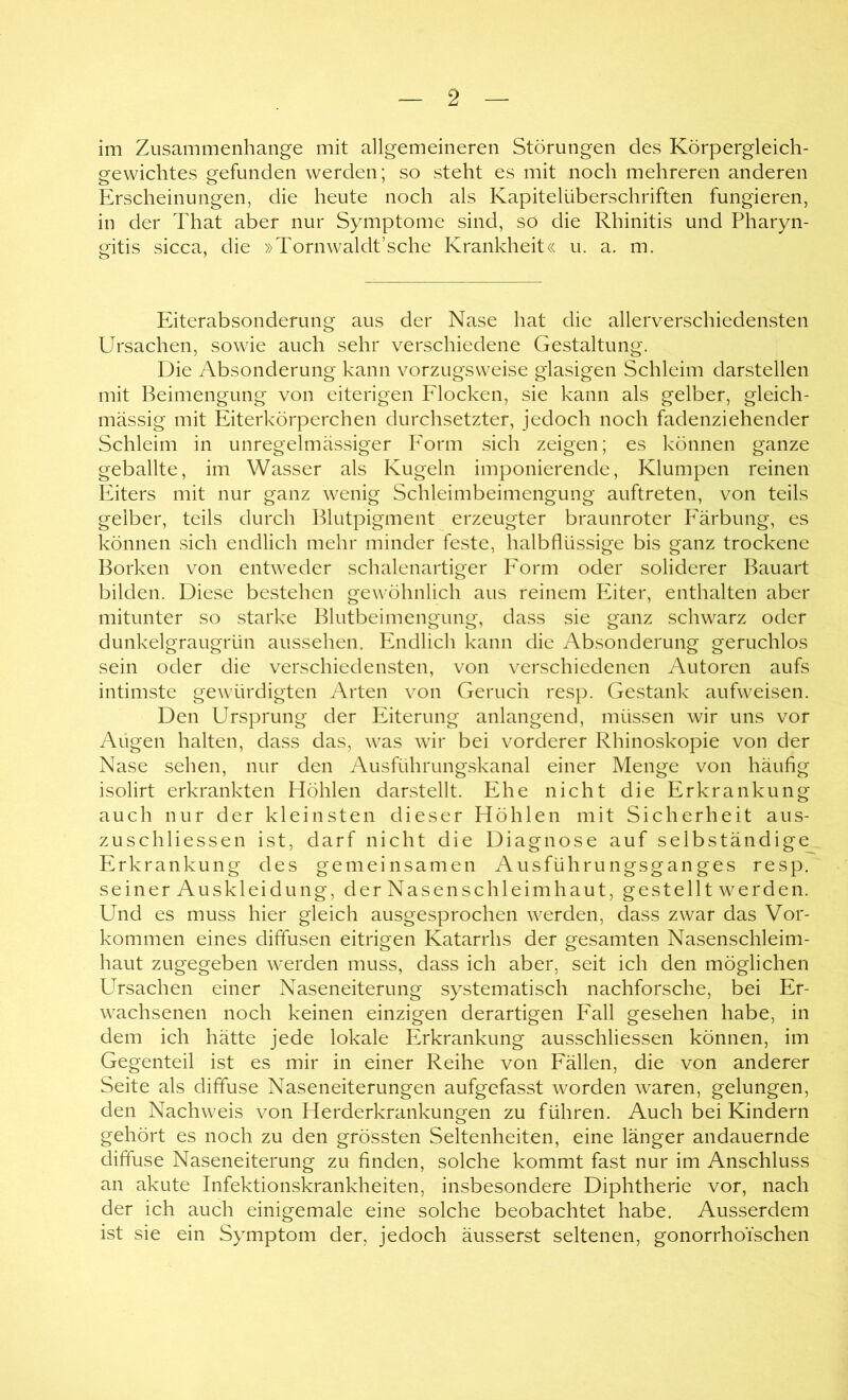 im Zusammenhänge mit allgemeineren Störungen des Körpergleich- gewichtes gefunden werden; so steht es mit noch mehreren anderen Erscheinungen, die heute noch als Kapitelüberschriften fungieren, in der That aber nur Symptome sind, so die Rhinitis und Pharyn- gitis sicca, die »Tornwaldt’sche Krankheit« u. a. m. Eiterabsonderung aus der Nase hat die allerverschiedensten Ursachen, sowie auch sehr verschiedene Gestaltung. Die Absonderung kann vorzugsweise glasigen Schleim darstellen mit Beimengung von eiterigen P'locken, sie kann als gelber, gleich- massig mit Eiterkörperchen durchsetzter, jedoch noch fadenziehender Schleim in unregelmässiger Eorm sich zeigen; es können ganze geballte, im Wasser als Kugeln imponierende, Klumpen reinen PGters mit nur ganz wenig Schleimbeimengung auftreten, von teils gelber, teils durch Blutpigment erzeugter braunroter Imrbung, es können sich endlich mehr minder feste, halbfllüssige bis ganz trockene Borken von entweder schalenartiger PArm oder soliderer Bauart bilden. Diese bestehen gewöhnlich aus reinem Eiter, enthalten aber mitunter so starke Blutbeimengung, dass sie ganz schwarz oder dunkelgraugrün aussehen. Endlich kann die Absonderung geruchlos sein oder die verschiedensten, von verschiedenen Autoren aufs intimste gewürdigten Arten von Geruch resp. Gestank aufweisen. Den Ursprung der Eiterung anlangend, müssen wir uns vor Augen halten, dass das, was wir bei vorderer Rhinoskopie von der Nase sehen, nur den Ausführungskanal einer Menge von häufig isolirt erkrankten Höhlen dar.stellt. Ehe nicht die Erkrankung auch nur der kleinsten dieser Höhlen mit Sicherheit aus- zuschliessen ist, darf nicht die Diagnose auf selbständige Erkrankung des gemeinsamen Ausführungsganges resp. seiner Auskleidung, der Nasen Schleimhaut, ge stellt wer den. Und es muss hier gleich ausgesprochen werden, dass zwar das Vor- kommen eines diffusen eitrigen Katarrhs der gesamten Nasenschleim- haut zugegeben werden muss, dass ich aber, seit ich den möglichen Ursachen einer Naseneiterung systematisch nachforsche, bei Er- wachsenen noch keinen einzigen derartigen Fall gesehen habe, in dem ich hätte jede lokale Erkrankung ausschliessen können, im Gegenteil ist es mir in einer Reihe von Fällen, die von anderer Seite als diffuse Naseneiterungen aufgefasst worden waren, gelungen, den Nachweis von Herderkrankungen zu führen. Auch bei Kindern gehört es noch zu den grössten Seltenheiten, eine länger andauernde diffuse Naseneiterung zu finden, solche kommt fast nur im Anschluss an akute Infektionskrankheiten, insbesondere Diphtherie vor, nach der ich auch einigemale eine solche beobachtet habe. Ausserdem ist sie ein Symptom der, jedoch äusserst seltenen, gonorrhoischen