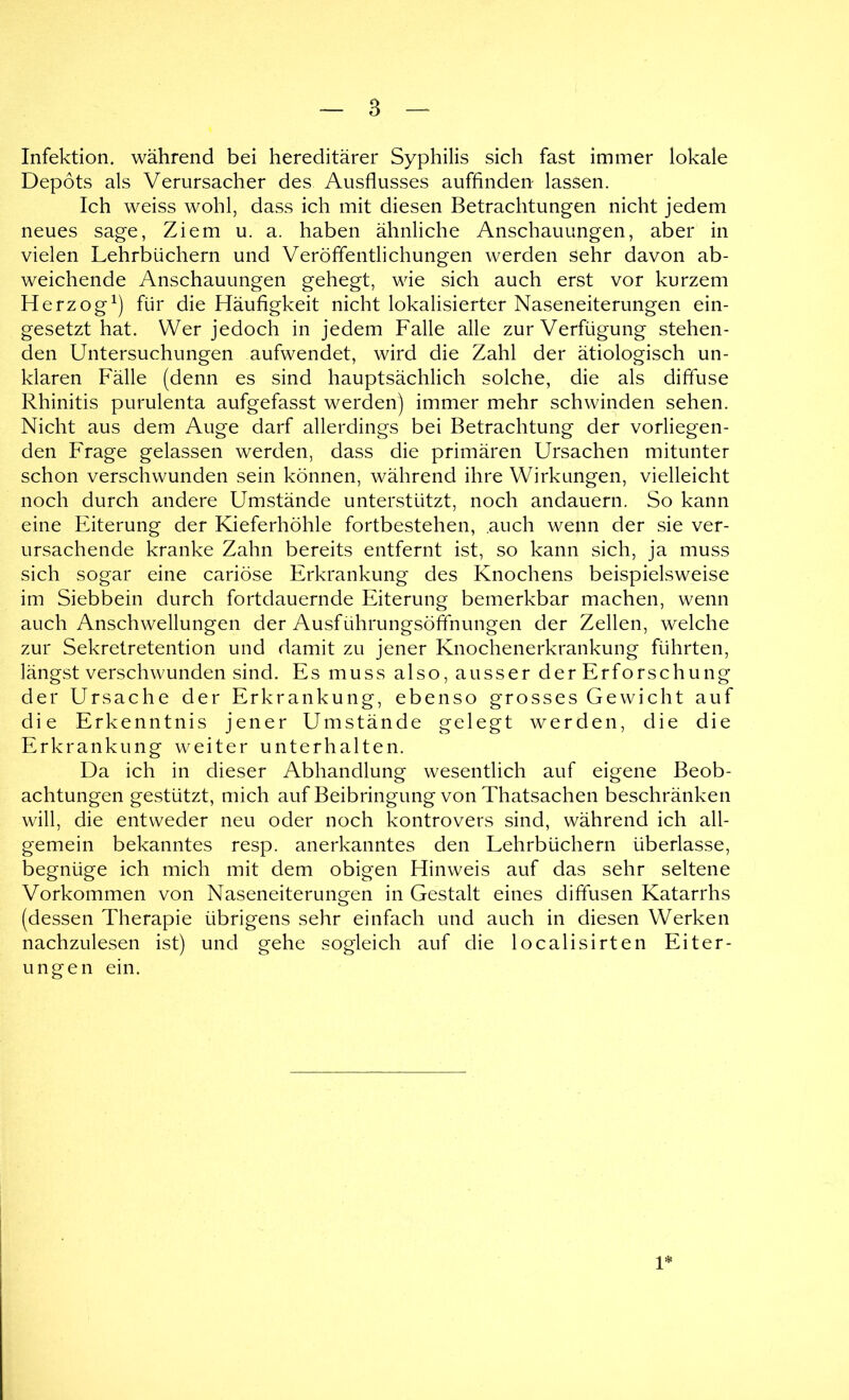 Infektion, während bei hereditärer Syphilis sich fast immer lokale Depots als Verursacher des Ausflusses auffinden lassen. Ich weiss wohl, dass ich mit diesen Betrachtungen nicht jedem neues sage, Ziem u. a. haben ähnliche Anschauungen, aber in vielen Lehrbüchern und Veröffentlichungen werden sehr davon ab- weichende Anschauungen gehegt, wie sich auch erst vor kurzem Herzog^) für die Häufigkeit nicht lokalisierter Naseneiterungen ein- gesetzt hat. Wer jedoch in jedem Falle alle zur Verfügung stehen- den Untersuchungen aufwendet, wird die Zahl der ätiologisch un- klaren Fälle (denn es sind hauptsächlich solche, die als diffuse Rhinitis purulenta aufgefasst werden) immer mehr schwinden sehen. Nicht aus dem Auge darf allerdings bei Betrachtung der vorliegen- den Frage gelassen werden, dass die primären Ursachen mitunter schon verschwunden sein können, während ihre Wirkungen, vielleicht noch durch andere Umstände unterstützt, noch andauern. So kann eine Eiterung der Kieferhöhle fortbestehen, .auch wenn der sie ver- ursachende kranke Zahn bereits entfernt ist, so kann sich, ja muss sich sogar eine cariöse Erkrankung des Knochens beispielsweise im Siebbein durch fortdauernde Eiterung bemerkbar machen, wenn auch Anschwellungen der Ausführungsöffnungen der Zellen, welche zur Sekretretention und damit zu jener Knochenerkrankung führten, längst verschwunden sind. Es muss also, ausser der Erforschung der Ursache der Erkrankung, ebenso grosses Gewicht auf die Erkenntnis jener Umstände gelegt werden, die die Erkrankung weiter unterhalten. Da ich in dieser Abhandlung wesentlich auf eigene Beob- achtungen gestützt, mich auf Beibringung von Thatsachen beschränken will, die entweder neu oder noch kontrovers sind, während ich all- gemein bekanntes resp. anerkanntes den Lehrbüchern überlasse, begnüge ich mich mit dem obigen Hinweis auf das sehr seltene Vorkommen von Naseneiterungen in Gestalt eines diffusen Katarrhs (dessen Therapie übrigens sehr einfach und auch in diesen Werken nachzulesen ist) und gehe sogleich auf die localisirten Eiter- ungen ein. U