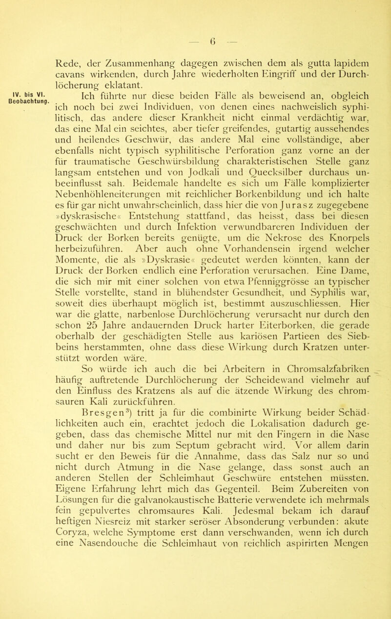 IV. bis VI. Beobachtung. Rede, der Zusammenhang dagegen zwischen dem als gutta lapidem cavans wirkenden, durch Jahre wiederholten Eingriff und der Durch- löcherung eklatant. Ich führte nur diese beiden Fälle als beweisend an, obgleich ich noch bei zwei Individuen, von denen eines nachweislich syphi- litisch, das andere dieser Krankheit nicht einmal verdächtig war. das eine Mal ein seichtes, aber tiefer greifendes, gutartig aussehendes und heilendes Geschwür, das andere Mal eine vollständige, aber ebenfalls nicht typisch syphilitische Perforation ganz vorne an der für traumatische Geschwürsbildung charakteristischen Stelle ganz langsam entstehen und von Jodkali und Quecksilber durchaus un- beeinflusst sah. Beidemale handelte es sich um Fälle komplizierter Nebenhöhleneiterungen mit reichlicher Borkenbildung und ich halte es für gar nicht unwahrscheinlich, dass hier die von Jurasz zugegebene »dyskrasische« Entstehung stattfand, das heisst, dass bei diesen geschwächten und durch Infektion verwundbareren Individuen der Druck der Borken bereits genügte, um die Nekrose des Knorpels herbeizuführen. Aber auch ohne Vorhandensein irgend welcher Momente, die als »Dyskrasie« gedeutet werden könnten, kann der Druck der Borken endlich eine Perforation verursachen. Eine Dame, die sich mir mit einer solchen von etwa Pfenniggrösse an typischer Stelle vorstellte, stand in blühendster Gesundheit, und Syphilis war, soweit dies überhaupt möglich ist, bestimmt auszuschliessen. Hier war die glatte, narbenlose Durchlöcherung verursacht nur durch den schon 25 Jahre andauernden Druck harter Eiterborken, die gerade oberhalb der geschädigten Stelle aus kariösen Partieen des Sieb- beins herstammten, ohne dass diese Wirkung durch Kratzen unter- stützt worden wäre. So würde ich auch die bei Arbeitern in Chromsalzfabriken häufig auftretende Durchlöcherung der Scheidewand vielmehr auf den Einfluss des Kratzens als auf die ätzende Wirkung des chrom- sauren Kali zurückführen. Bresgen^) tritt ja für die combinirte Wirkung beider Schäd- lichkeiten auch ein, erachtet jedoch die Lokalisation dadurch ge- geben, dass das chemische Mittel nur mit den Fingern in die Nase und daher nur bis zum Septum gebracht wird. Vor allem darin sucht er den Beweis für die Annahme, dass das Salz nur so und nicht durch Atmung in die Nase gelange, dass sonst auch an anderen Stellen der Schleimhaut Geschwüre entstehen müssten. Eigene Erfahrung lehrt mich das Gegenteil. Beim Zubereiten von Lösungen für die galvanokaustische Batterie verwendete ich mehrmals fein gepulvertes chromsaures Kali. Jedesmal bekam ich darauf heftigen Niesreiz mit starker seröser Absonderung verbunden: akute Coryza, welche Symptome erst dann verschwanden, wenn ich durch eine Nasendouche die Schleimhaut von reichlich aspirirten Mengen