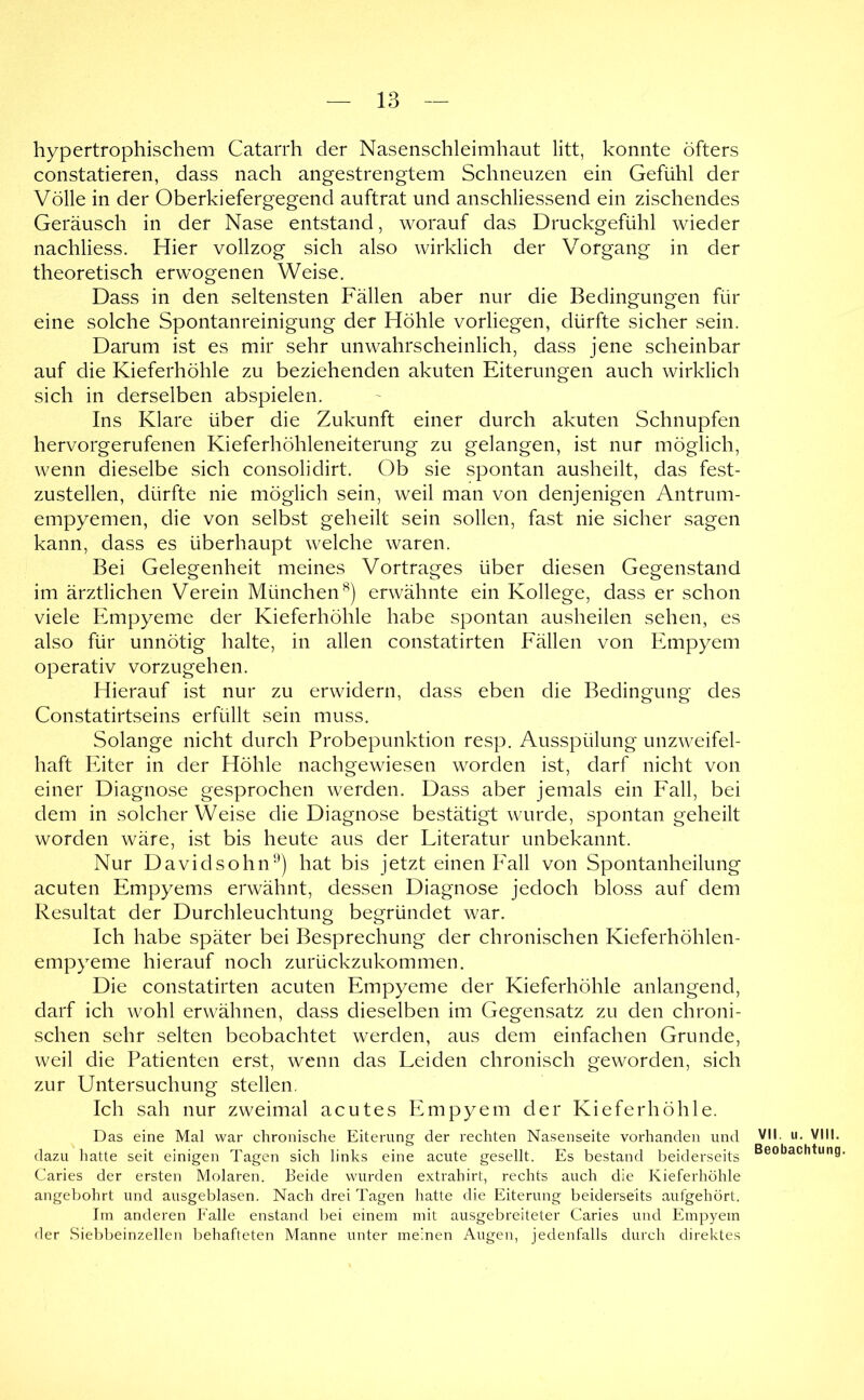 hypertrophischem Catarrh der Nasenschleimhaut litt, konnte öfters constatieren, dass nach angestrengtem Schneuzen ein Gefühl der Völle in der Oberkiefergegend auftrat und anschliessend ein zischendes Geräusch in der Nase entstand, worauf das Druckgefühl wieder nachliess. Hier vollzog sich also wirklich der Vorgang in der theoretisch erw^ogenen Weise. Dass in den seltensten Fällen aber nur die Bedingungen für eine solche Spontanreinigung der Höhle vorliegen, dürfte sicher sein. Darum ist es mir sehr unwahrscheinlich, dass jene scheinbar auf die Kieferhöhle zu beziehenden akuten Eiterungen auch wirklich sich in derselben abspielen. Ins Klare über die Zukunft einer durch akuten Schnupfen hervorgerufenen Kieferhöhleneiterung zu gelangen, ist nur möglich, wenn dieselbe sich consolidirt. Ob sie spontan ausheilt, das fest- zustellen, dürfte nie möglich sein, weil man von denjenigen Antrum- empyemen, die von selbst geheilt sein sollen, fast nie sicher sagen kann, dass es überhaupt welche waren. Bei Gelegenheit meines Vortrages über diesen Gegenstand im ärztlichen Verein München^) erwähnte ein Kollege, dass er schon viele Empyeme der Kieferhöhle habe spontan ausheilen sehen, es also für unnötig halte, in allen constatirten Fällen von Empyem operativ vorzugehen. Hierauf ist nur zu erwidern, dass eben die Bedingung des Constatirtseins erfüllt sein muss. Solange nicht durch Probepunktion resp. Ausspülung unzweifel- haft Eiter in der Höhle nachgewiesen worden ist, darf nicht von einer Diagnose gesprochen werden. Dass aber jemals ein Fall, bei dem in solcher Weise die Diagnose bestätigt wurde, spontan geheilt worden wäre, ist bis heute aus der Literatur unbekannt. Nur Davidsohn'^) hat bis jetzt einen Iall von Spontanheilung acuten Empyems erwähnt, dessen Diagnose jedoch bloss auf dem Resultat der Durchleuchtung begründet war. Ich habe später bei Besprechung der chronischen Kieferhöhlen- empyeme hierauf noch zurückzukommen. Die constatirten acuten Empyeme der Kieferhöhle anlangend, darf ich wohl erwähnen, dass dieselben im Gegensatz zu den chroni- schen sehr selten beobachtet werden, aus dem einfachen Grunde, weil die Patienten erst, wenn das Leiden chronisch geworden, sich zur Untersuchung stellen. Ich sah nur zweimal acutes Empyem der Kieferhöhle. Das eine Mal war chronische Eiterung der rechten Nasenseite vorhanden und dazu hatte seit einigen Tagen sich links eine acute gesellt. Es bestand beiderseits Caries der ersten Molaren. Beide wurden extrahirt, rechts auch die Kieferhöhle angebohrt und ausgeblasen. Nach drei Tagen hatte die Eiterung beiderseits aufgehört. Iin anderen Falle enstand bei einem mit ausgebreiteter Caries und Empyem der Siebbeinzellen behafteten Manne unter meinen Augen, jedenfalls durch direktes VII. u. VIII. Beobachtung.