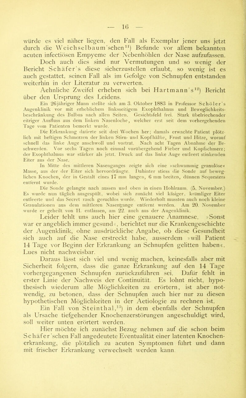 würde es viel näher liegen, den Fall als Exemplar jener uns jetzt durch die W eich selb au m’schen^^) Befunde vor allem bekannten acuten infectiösen Empyeme der Nebenhöhlen der Nase aufzufassen. Doch auch dies sind nur Vermutungen und so wenig der Bericht Schäfer’s diese sicherzustellen erlaubt, so wenig ist es auch gestattet, seinen Fall als im Gefolge von Schnupfen entstanden weiterhin in der Literatur zu verwerten. Aehnliche Zweifel erheben sich bei Hartmann’s^^^) Bericht über den Ursprung des Leidens. Ein 26jähriger Mann stellte sich am 3. Oktober 1883 in Professor Schöler’s Augenklinik vor mit erheblichem linksseitigem Exophthalmus und Beweglichkeits- beschränkung des Bulbus nach allen Seiten. Gesichtsfeld frei. Stark übelriechender eitriger Ausfluss aus dem linken Nasenloche, welcher erst seit dem vorhergehenden Tage vom Patienten bemerkt wurde. Die Erkrankung datierte seit drei Wochen her; damals erwachte Patient plötz- lich mit heftigen Schmerzen der linken Stirn- und Kopfhälfie, Erost und Hitze, worauf schnell das linke Auge anschwoll und vortrat. Nach acht d'agen Abnahme der Be- schwerden. Vor sechs Tagen noch einmal vorübergehend Fieber und Kopfschmerz; der Exophthalmus war stärker als jetzt. Druck auf das linke Auge entleert stinkenden Eiter aus der Nase. In Mitte des mittleren Nasenganges zeigte sich eine »schwammig granulöse« Masse, aus der der Eiter sich hervordrängte. 1 )ahinter stiess die Sonde auf beweg- lichen Knochen, der in Gestalt eines 17 mm langen, 6 mm breiten, dünnen Se([uesters entfernt wurde. Die Sonde gelangte nach aussen und oben in einen Ilohlraum. (5. November.) Es wurde nun täglich ausgespült, wobei sich zunächt viel käsiger, krümliger Eiter entleerte und das Secret rasch geruchlos wurde. Wiederholt mussten auch noch kleine Granulationen aus dem mittleren Nasen’gange entfernt werden. Am 20. November wurde er geheilt von II. entlassen, am 22. auch aus der Augenklinik. Leider fehlt uns auch hier eine genauere Anamnese. »Sonst war er angeblich immer gesund«, berichtet nur die Krankengeschichte der Augenklinik, ohne ausdrückliche Angabe, ob diese Gesundheit sich auch auf die Nase erstreckt habe, ausserdem »will Patient 14 Tage vor Beginn der Erkrankung an Schnupfen gelitten haben«. Lues nicht nachweisbar. Daraus lässt sich viel und wenig machen, keinesfalls aber mit Sicherheit folgern, dass die ganze Erkrankung auf den 14 Tage vorhergegangenen Schnupfen zurückzuführen sei. Dafür fehlt in erster Linie der Nachweis der Continuität. Es lohnt nicht, hypo- thesisch wiederum alle Möglichkeiten zu erörtern, ist aber not- wendig, zu betonen, dass der Schnupfen auch hier nur zu diesen hypothetischen Möglichkeiten in der Aetiologie zu rechnen ist. Ein P'all von Steinthalin dem ebenfalls der Schnupfen als Ursache tiefgehender Knochenzerstörungen angeschuldigt wird, soll weiter unten erörtert werden. Hier möchte ich zunächst Bezug nehmen auf die schon beim Schäfer’schen Lall angedeutete Eventualität einer latenten Knochen- erkrankung, die plötzlich zu acuten Symptomen führt und dann mit frischer Erkrankung verwechselt werden kann.