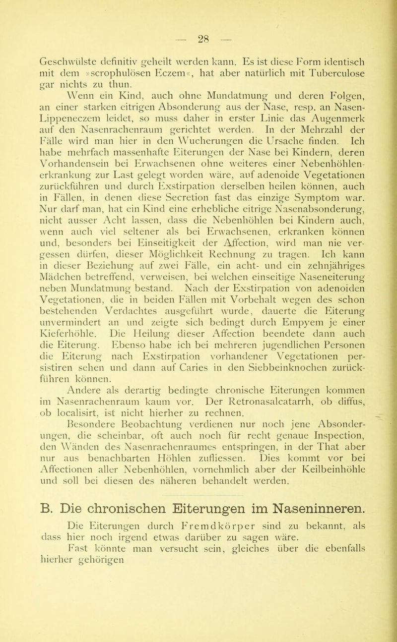 Geschwülste definitiv geheilt werden kann. Es ist diese Form identisch mit dem »scrophulösen Eczem«, hat aber natürlich mit Tuberculose gar nichts zu thun. Wenn ein Kind, auch ohne Mundatmung und deren Folgen, an einer starken eitrigen Absonderung aus der Nase, resp. an Nasen- Lippeneczem leidet, so muss daher in erster Linie das Augenmerk auf den Nasenrachenraum gerichtet werden. In der Mehrzahl der Fälle wird man hier in den Wucherungen die Ursache finden. Ich habe mehrfach massenhafte Eiterungen der Nase bei Kindern, deren Vorhandensein bei Erwachsenen ohne weiteres einer Nebenhöhlen- erkrankung zur Last gelegt worden wäre, auf adenoide Vegetationen zurückführen und durch Exstirpation derselben heilen können, auch in Fällen, in denen diese Secretion fast das einzige Symptom war. Nur darf man, hat ein Kind eine erhebliche eitrige Nasenabsonderung, nicht ausser Acht lassen, dass die Nebenhöhlen bei Kindern auch, wenn auch viel seltener als bei Erwachsenen, erkranken können und, besonders bei Einseitigkeit der Affection, wird man nie ver- gessen dürfen, dieser Möglichkeit Rechnung zu tragen. Ich kann in dieser Beziehung auf zwei Fälle, ein acht- und ein zehnjähriges Mädchen betreffend, verweisen, bei welchen einseitige Naseneiterung neben Mundatmung bestand. Nach der Exstirpation von adenoiden Vegetationen, die in beiden Fällen mit Vorbehalt wegen des schon bestehenden Verdachtes ausgeführt wurde, dauerte die Eiterung unvermindert an und zeigte sich bedingt durch Empyem je einer Kieferhöhle. Die Heilung dieser Affection beendete dann auch die Eiterung. Ebenso habe ich bei mehreren jugendlichen Personen die Eiterung nach Exstirpation vorhandener Vegetationen per- sistiren sehen und dann auf Caries in den Siebbeinknochen zurück- führen können. Andere als derartig bedingte chronische Eiterungen kommen im Nasenrachenraum kaum vor. Der Retronasalcatarrh, ob diffus, ob localisirt, ist nicht hierher zu rechnen. Besondere Beobachtung verdienen nur noch jene Absonder- ungen, die scheinbar, oft auch noch für recht genaue Inspection, den Wänden des Nasenrachenraumes entspringen, in der That aber nur aus benachbarten Höhlen zufliessen. Dies kommt vor bei Affectionen aller Nebenhöhlen, vornehmlich aber der Keilbeinhöhle und soll bei diesen des näheren behandelt werden. B. Die chronischen Eiterungen im Naseninneren. Die Eiterungen durch P'remdkörper sind zu bekannt, als dass hier noch irgend etwas darüber zu sagen wäre. Fast könnte man versucht sein, gleiches über die ebenfalls hierher gehörigen