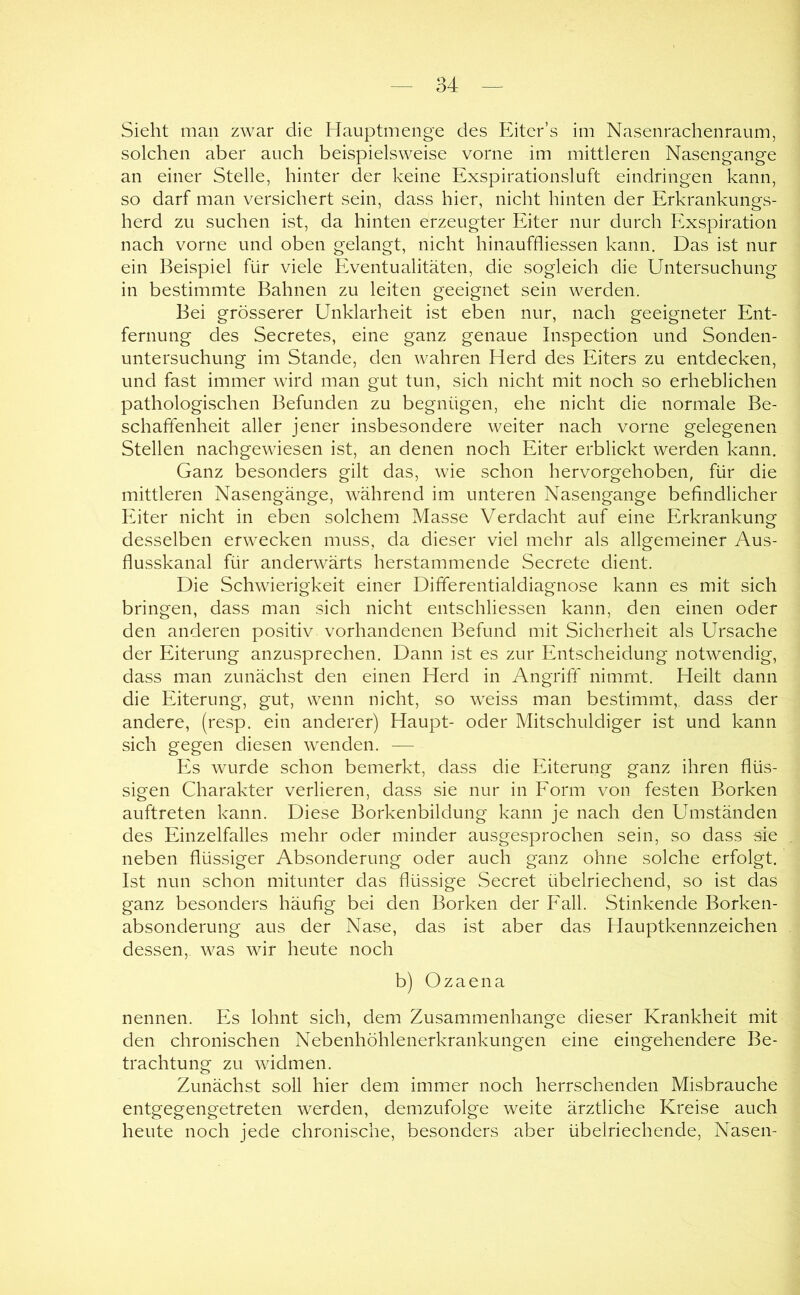 Sieht man zwar die Hauptmenge des Eiter’s im Nasenrachenraum, solchen aber auch beispielsweise vorne im mittleren Nasengange an einer Stelle, hinter der keine Exspirationsluft eindringen kann, so darf man versichert sein, dass hier, nicht hinten der Erkrankungs- herd zu suchen ist, da hinten erzeugter Eiter nur durch Exspiration nach vorne und oben gelangt, nicht hinauffliessen kann. Das ist nur ein Beispiel für viele Eventualitäten, die sogleich die Untersuchung in bestimmte Bahnen zu leiten geeignet sein werden. Bei grösserer Unklarheit ist eben nur, nach geeigneter Ent- fernung des Secretes, eine ganz genaue Inspection und Sonden- untersuchung im Stande, den wahren Herd des Eiters zu entdecken, und fast immer wird man gut tun, sich nicht mit noch so erheblichen pathologischen Befunden zu begnügen, ehe nicht die normale Be- schaffenheit aller jener insbesondere weiter nach vorne gelegenen Stellen nachgewiesen ist, an denen noch Eiter erblickt werden kann. Ganz besonders gilt das, wie schon hervorgehoben, für die mittleren Nasengänge, während im unteren Nasengange befindlicher Eiter nicht in eben solchem Masse Verdacht auf eine Erkrankung desselben erwecken muss, da dieser viel mehr als allgemeiner Aus- flusskanal für anderwärts herstammende Secrete dient. Die Schwierigkeit einer Dififerentialdiagnose kann es mit sich bringen, dass man sich nicht entschliessen kann, den einen oder den anderen positiv vorhandenen Befund mit Sicherheit als Ursache der Eiterung anzusprechen. Dann ist es zur Entscheidung notwendig, dass man zunächst den einen Herd in Angrifi!:' nimmt. Heilt dann die Eiterung, gut, wenn nicht, so weiss man bestimmt, dass der andere, (resp. ein anderer) Haupt- oder Mitschuldiger ist und kann sich gegen diesen w^enden. — Es wurde schon bemerkt, dass die Eiterung ganz ihren flüs- sigen Charakter verlieren, dass sie nur in Eorm von festen Borken auftreten kann. Diese Borkenbildung kann je nach den Umständen des Einzelfalles mehr oder minder ausgesprochen sein, so dass sie neben flüssiger Absonderung oder auch ganz ohne solche erfolgt. Ist nun schon mitunter das flüssige Secret übelriechend, so ist das ganz besonders häufig bei den Borken der Eall. Stinkende Borken- absonderung aus der Nase, das ist aber das Hauptkennzeichen dessen, was wir heute noch b) Ozaena nennen. Es lohnt sich, dem Zusammenhänge dieser Krankheit mit den chronischen Nebenhöhlenerkrankungen eine eingehendere Be- trachtung zu Avidmen. Zunächst soll hier dem immer noch herrschenden Misbrauche entgegengetreten werden, demzufolge weite ärztliche Kreise auch heute noch jede chronische, besonders aber übelriechende, Nasen-