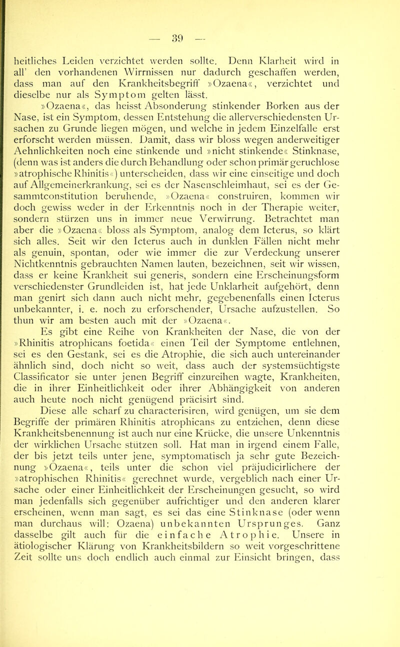 heitliches Leiden v^erzichtet werden sollte. Denn Klarheit wird in all’ den vorhandenen Wirrnissen nur dadurch geschaffen werden, dass man auf den Krankheitsbegriff »Ozaena«, verzichtet und dieselbe nur als Symptom gelten lässt. »Ozaena«, das heisst Absonderung stinkender Borken aus der Nase, ist ein Symptom, dessen Entstehung die allerverschiedensten Ur- sachen zu Grunde liegen mögen, und welche in jedem Einzelfalle erst erforscht werden müssen. Damit, dass wir bloss wegen anderweitiger Aehnlichkeiten noch eine stinkende und »nicht stinkende« Stinknase, (denn was ist anders die durch Behandlung oder schon primär geruchlose »atrophische Rhinitis«) unterscheiden, dass wir eine einseitige und doch auf Allgemeinerkrankung, sei es der Nasenschleimhaut, sei es der Ge- sammtconstitution beruhende, »Ozaena« construiren, kommen wir doch gewiss weder in der Erkenntnis noch in der Therapie weiter, sondern stürzen uns in immer neue Verwirrung. Betrachtet man aber die »Ozaena« bloss als Symptom, analog dem Icterus, so klärt sich alles. Seit wir den Icterus auch in dunklen Eällen nicht mehr als genuin, spontan, oder wie immer die zur Verdeckung unserer Nichtkenntnis gebrauchten Namen lauten, bezeichnen, seit wir wissen, dass er keine Krankheit sui generis, sondern eine Erscheinungsform verschiedenster Grundleiden ist, hat jede Unklarheit aufgehört, denn man genirt sich dann auch nicht mehr, gegebenenfalls einen Icterus unbekannter, i. e. noch zu erforschender, Ursache aufzustellen. So thun wir am besten auch mit der »Ozaena«. Es gibt eine Reihe von Krankheiten der Nase, die von der »Rhinitis atrophicans foetida« einen Teil der Symptome entlehnen, sei es den Gestank, sei es die Atrophie, die sich auch untereinander ähnlich sind, doch nicht so weit, dass auch der systemsüchtigste Classificator sie unter jenen Begriff einzureihen wagte, Krankheiten, die in ihrer Einheitlichkeit oder ihrer Abhängigkeit von anderen auch heute noch nicht genügend präcisirt sind. Diese alle scharf zu characterisiren, wird genügen, um sie dem Begriffe der primären Rhinitis atrophicans zu entziehen, denn diese Krankheitsbenennung ist auch nur eine Krücke, die unsere Unkenntnis der wirklichen Ursache stützen soll. Elat man in irgend einem Ealle, der bis jetzt teils unter jene, symptomatisch ja sehr gute Bezeich- nung »Ozaena«, teils unter die schon viel präjudicirlichere der »atrophischen Rhinitis« gerechnet wurde, vergeblich nach einer Ur- sache oder einer Einheitlichkeit der Erscheinungen gesucht, so wird man jedenfalls sich gegenüber aufrichtiger und den anderen klarer erscheinen, wenn man sagt, es sei das eine Stinknase (oder wenn man durchaus will: Ozaena) unbekannten Ursprunges. Ganz dasselbe gilt auch für die einfache Atrophie. Unsere in ätiologischer Klärung von Krankheitsbildern so weit vorgeschrittene Zeit sollte uns doch endlich auch einmal zur Einsicht bringen, dass