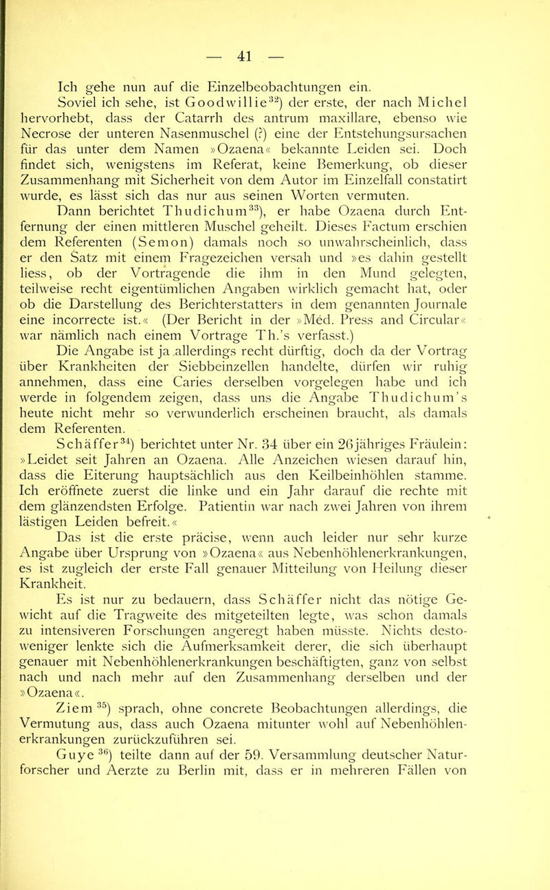 Ich gehe nun auf die Einzelbeobachtungen ein. Soviel ich sehe, ist Goodwillie^^^) der erste, der nach Michel hervorhebt, dass der Catarrh des antrum maxillare, ebenso wie Necrose der unteren Nasenmuschel (.^) eine der Entstehungsursachen für das unter dem Namen »Ozaena« bekannte Leiden sei. Doch findet sich, wenigstens im Referat, keine Bemerkung, ob dieser Zusammenhang mit Sicherheit von dem Autor im Einzelfall constatirt wurde, es lässt sich das nur aus seinen Worten vermuten. Dann berichtet Thudichum^^), er habe Ozaena durch Ent- fernung der einen mittleren Muschel geheilt. Dieses Factum erschien dem Referenten (Semon) damals noch so unwahrscheinlich, dass er den Satz mit einem Fragezeichen versah und »es dahin gestellt liess, ob der Vortragende die ihm in den Mund gelegten, teilweise recht eigentümlichen Angaben wirklich gemacht hat, oder ob die Darstellung des Berichterstatters in dem genannten Journale eine incorrecte ist.« (Der Bericht in der »Med. Press and Circular« war nämlich nach einem Vortrage Th.’s verfasst.) Die Angabe ist ja .allerdings recht dürftig, doch da der Vortrag über Krankheiten der Siebbeinzellen handelte, dürfen wir ruhig annehmen, dass eine Caries derselben Vorgelegen habe und ich werde in folgendem zeigen, dass uns die Angabe Thudichum’s heute nicht mehr so verwunderlich erscheinen braucht, als damals dem Referenten. Schäffer^^) berichtet unter Nr. 34 über ein 26jähriges Fräulein: »Leidet seit Jahren an Ozaena. Alle Anzeichen wiesen darauf hin, dass die Eiterung hauptsächlich aus den Keilbeinhöhlen stamme. Ich eröffnete zuerst die linke und ein Jahr darauf die rechte mit dem glänzendsten Erfolge. Patientin war nach zwei Jahren von ihrem lästigen Leiden befreit.« Das ist die erste präcise, wenn auch leider nur sehr kurze Angabe über Ursprung von »Ozaena« aus Nebenhöhlenerkrankungen, es ist zugleich der erste Fall genauer Mitteilung von Heilung dieser Krankheit. Es ist nur zu bedauern, dass Schäffer nicht das nötige Ge- wicht auf die Tragweite des mitgeteilten legte, was schon damals zu intensiveren Forschungen angeregt haben müsste. Nichts desto- weniger lenkte sich die Aufmerksamkeit derer, die sich überhaupt genauer mit Nebenhöhlenerkrankungen beschäftigten, ganz von selbst nach und nach mehr auf den Zusammenhang derselben und der » Ozaena «. Ziem sprach, ohne concrete Beobachtungen allerdings, die Vermutung aus, dass auch Ozaena mitunter wohl auf Nebenhöhlen- erkrankungen zurückzuführen sei. Guye teilte dann auf der 59. Versammlung deutscher Natur- forscher und Aerzte zu Berlin mit, dass er in mehreren Fällen von