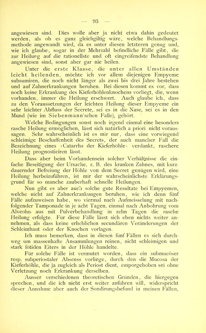 angewiesen sind. Dies wolle aber ja nicht etwa dahin gedeutet werden, als ob es ganz gleichgiltig wäre, welche Behandlungs- methode angewandt wird, da es unter diesen letzteren genug und, wie ich glaube, sogar in der Mehrzahl befindliche Fälle gibt, die zur Heilung auf die rationellste und oft eingreifendste Behandlung angewiesen sind, sonst aber gar nie heilen. Unter die erste Klasse, die unter allen Umständen leicht heilenden, möchte ich vor allem diejenigen Empyeme subsumiren, die noch nicht länger als zwei bis drei Jahre bestehen und auf Zahnerkrankungen beruhen. Bei diesen kommt es vor, dass noch keine Erkrankung des Kieferhöhlenknochens vorliegt, die, wenn vorhanden, immer die Heilung erschwert. Auch glaube ich, dass zu den Voraussetzungen der leichten Heilung dieser Empyeme ein sehr leichter Abfluss der Secrete,.sei es in die Nase, sei es in den Mund (wie im Siebenmann’schen Falle), gehört. Welche Bedingungen sonst noch irgend einmal eine besonders rasche Heilung ermöglichen, lässt sich natürlich a priori nicht Voraus- sagen. Sehr wahrscheinlich ist es mir nur, dass eine vorwiegend schleimige Beschaffenheit des Secrets, der auch mancher Fall die Bezeichnung eines »Catarrhs der Kieferhöhle« verdankt, raschere Heilung prognosticiren lässt. Dass aber beim Vorhandensein solcher Verhältnisse die ein- fache Beseitigung der Ursache, z. B. des kranken Zahnes, mit kurz- dauernder Befreiung der Höhle von dem Secret genügen wird, eine Heilung herbeizuführen, ist mir der wahrscheinlichste Erklärungs- grund für so manche zauberhaft schnelle Heilungen. Nun gibt es aber auch solche gute Resultate bei Empyemen, welche nicht auf Zahnerkrankungen beruhen, wie ich denn fünf Fälle aufzuweisen habe, wo viermal nach Aufmeisselung mit nach- folgender Tamponade in je acht Tagen, einmal nach Anbohrung vom Alveolus aus mit Pulverbehandlung in zehn Tagen die rasche Heilung erfolgte. Für diese Fälle lässt sich eben nichts weiter an- nehmen, als dass keine erheblichen secundären Veränderungen der Schleimhaut oder der Knochen Vorlagen. Ich muss bemerken, dass in diesen fünf PMllen es sich durch- weg um massenhafte Ansammlungen reinen, nicht schleimigen und stark fötiden Eiters in der Höhle handelte. Für solche P'älle ist vermutet worden, dass ein submucöser resp. subperiostaler Abscess vorliege, durch den die Mucosa der Kieferhöhle, die ja zugleich als Periost dient, emporgehoben sei ohne Verletzung noch Erkrankung derselben. Ausser verschiedenen theoretischen Gründen, die hiergegen sprechen, und die ich nicht er.st weiter anführen will, widerspricht dieser Annahme aber auch der Sondirungsbefund in meinen Fällen,
