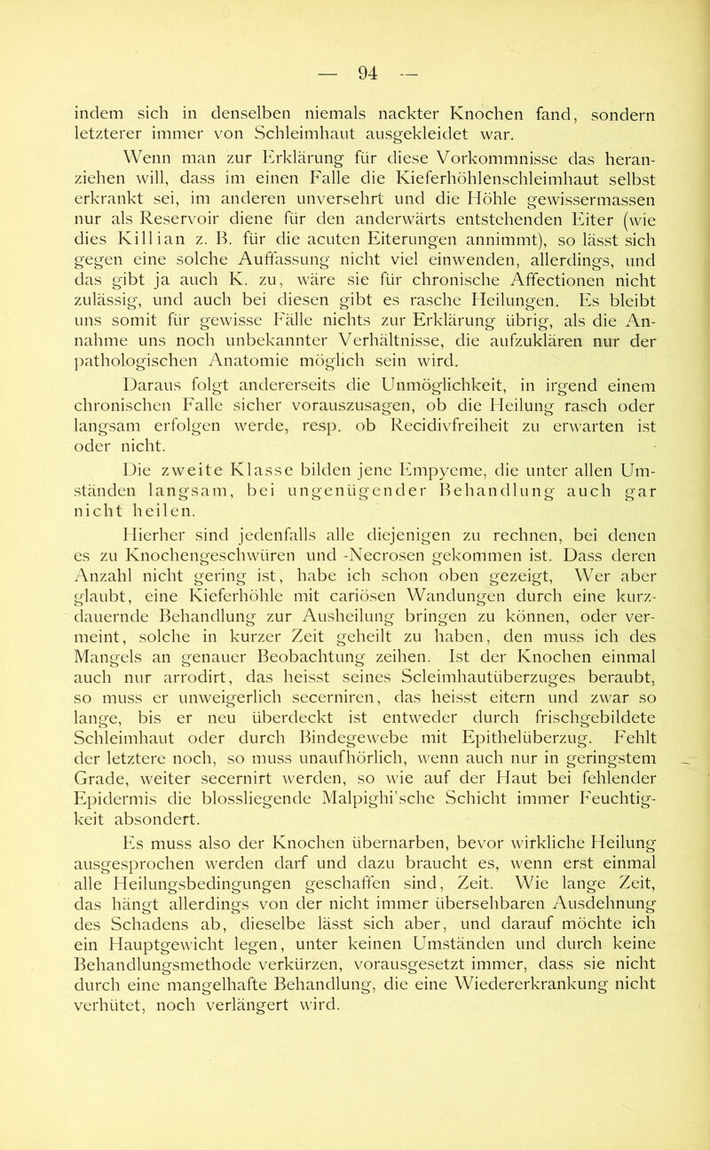 indem sich in denselben niemals nackter Knochen fand, sondern letzterer immer von Schleimhaut ausgekleidet war. Wenn man zur Erklärung für diese Vorkommnisse das heran- ziehen will, dass im einen Falle die Kieferhöhlenschleimhaut selbst erkrankt sei, im anderen unversehrt und die Höhle gewissermassen nur als Reservoir diene für den anderwärts entstehenden Eiter (wie dies Killian z. B. für die acuten Eiterungen annimmt), so lässt sich gegen eine solche Auftassung nicht viel einwenden, allerdings, und das gibt ja auch K. zu, wäre sie für chronische Affectionen nicht zulässig, und auch bei diesen gibt es rasche Pleilungen. Es bleibt uns somit für gewisse Fälle nichts zur Erklärung übrig, als die An- nahme uns noch unbekannter Verhältnisse, die aufzuklären nur der pathologischen Anatomie möglich sein wird. Daraus folgt andererseits die Unmöglichkeit, in irgend einem chronischen Falle sicher vorauszusagen, ob die Heilung rasch oder langsam erfolgen werde, resp. ob Recidivfreiheit zu erwarten ist oder nicht. Die zweite Klasse bilden jene Empyeme, die unter allen Um- ständen langsam, bei ungenügender Behandlung auch gar nicht heilen. Hierher sind jedenfalls alle diejenigen zu rechnen, bei denen es zu Knochengeschwüren und -Necrosen gekommen ist. Dass deren Anzahl nicht gering ist, habe ich schon oben gezeigt. Wer aber glaubt, eine Kieferhöhle mit cariösen Wandungen durch eine kurz- dauernde Behandlung zur Ausheilung bringen zu können, oder ver- meint, solche in kurzer Zeit geheilt zu haben, den muss ich des Mangels an genauer Beobachtung zeihen. Ist der Knochen einmal auch nur arrodirt, das heisst seines Scleimhautüberzuges beraubt, so muss er unweigerlich secerniren, das heisst eitern und zwar so lange, bis er neu überdeckt ist entweder durch frischgebildete Schleimhaut oder durch Bindegewebe mit Epithelüberzug. Fehlt der letztere noch, so muss unaufhörlich, wenn auch nur in geringstem Grade, weiter secernirt werden, so wie auf der Haut bei fehlender Epidermis die blossliegende Malpighi’sche Schicht immer Feuchtig- keit absondert. Es muss also der Knochen übernarben, bevor wirkliche Heilung ausgesprochen werden darf und dazu braucht es, wenn erst einmal alle Heilungsbedingungen geschaffen sind, Zeit. Wie lange Zeit, das hängt allerdings von der nicht immer übersehbaren Ausdehnung des Schadens ab, dieselbe lässt sich aber, und darauf möchte ich ein Hauptgewicht legen, unter keinen Umständen und durch keine Behandlungsmethode verkürzen, vorausgesetzt immer, dass sie nicht durch eine mangelhafte Behandlung, die eine Wiedererkrankung nicht verhütet, noch verlängert wird.