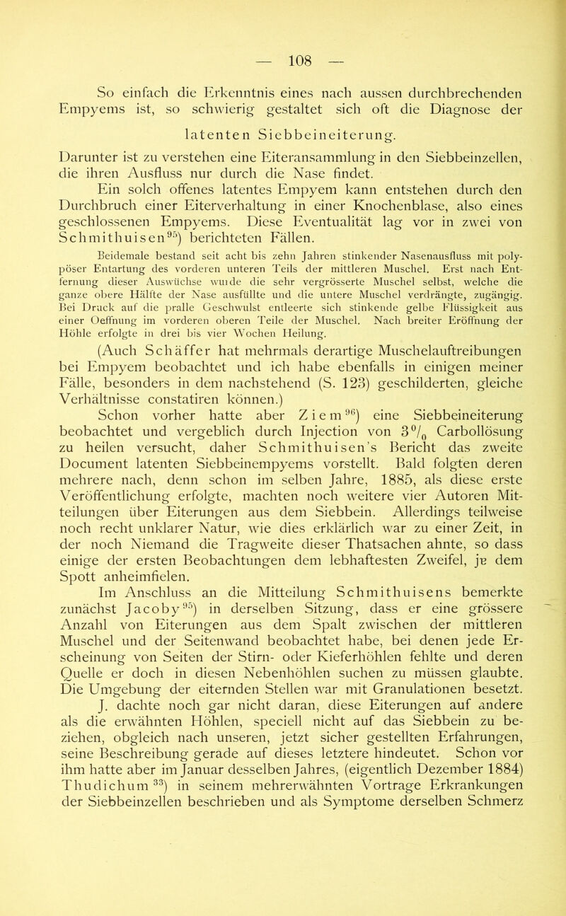So einfach die Erkenntnis eines nach aussen durchbrechenden Empyems ist, so schwierig gestaltet sich oft die Diagnose der latenten Siebbeineiterung. Darunter ist zu verstehen eine Eiteransammlung in den Siebbeinzellen, die ihren Ausfluss nur durch die Nase findet. Ein solch offenes latentes Empyem kann entstehen durch den Durchbruch einer Eiterverhaltung in einer Knochenblase, also eines geschlossenen Empyems. Diese Eventualität lag vor in zwei von Schmithuisen^^'’) berichteten Eällen. Beidemale bestand seit acht bis zehn Jahren stinkender Nasenausfluss mit poly- pöser Entartung des vorderen unteren Teils der mittleren Muschel. Erst nach Ent- fernung dieser Auswüchse winde die sehr vergrösserte Muschel selbst, welche die ganze obere Hälfte der Nase ausfüllte und die untere Muschel verdrängte, zugängig. Bei Druck auf die pralle Geschwulst entleerte sich stinkende gelbe Flüssigkeit aus einer Oeffnung im vorderen oberen Teile der Muschel. Nach breiter Eröffnung der Höhle erfolgte in drei bis vier Wochen Heilung. (Auch Sch äffer hat mehrmals derartige Muschelauftreibungen bei Empyem beobachtet und ich habe ebenfalls in einigen meiner Eälle, besonders in dem nachstehend (S. 123) geschilderten, gleiche Verhältnisse constatiren können.) Schon vorher hatte aber Ziem ^^) eine Siebbeineiterung beobachtet und vergeblich durch Injection von 3^/^ Carbollösung zu heilen versucht, daher Schmithuisen’s Bericht das zweite Document latenten Siebbeinempyems vorstellt. Bald folgten deren mehrere nach, denn schon im selben Jahre, 1885, als diese erste Veröffentlichung erfolgte, machten noch weitere vier Autoren Mit- teilungen über Eiterungen aus dem Siebbein. Allerdings teilweise noch recht unklarer Natur, wie dies erklärlich war zu einer Zeit, in der noch Niemand die Tragweite dieser Thatsachen ahnte, so dass einige der ersten Beobachtungen dem lebhaftesten Zweifel, je dem Spott anheimfielen. Im Anschluss an die Mitteilung Schmithuisens bemerkte zunächst Jacoby'^^) in derselben Sitzung, dass er eine grössere Anzahl von Eiterungen aus dem Spalt zwischen der mittleren Muschel und der Seitenwand beobachtet habe, bei denen jede Er- scheinung von Seiten der Stirn- oder Kieferhöhlen fehlte und deren Quelle er doch in diesen Nebenhöhlen suchen zu müssen glaubte. Die Umgebung der eiternden Stellen war mit Granulationen besetzt. J. dachte noch gar nicht daran, diese Eiterungen auf andere als die erwähnten Höhlen, speciell nicht auf das Siebbein zu be- ziehen, obgleich nach unseren, jetzt sicher gestellten Erfahrungen, seine Beschreibung gerade auf dieses letztere hindeutet. Schon vor ihm hatte aber im Januar desselben Jahres, (eigentlich Dezember 1884) Thudichum^^) in seinem mehrerwähnten Vortrage Erkrankungen der Siebbeinzellen beschrieben und als Symptome derselben Schmerz