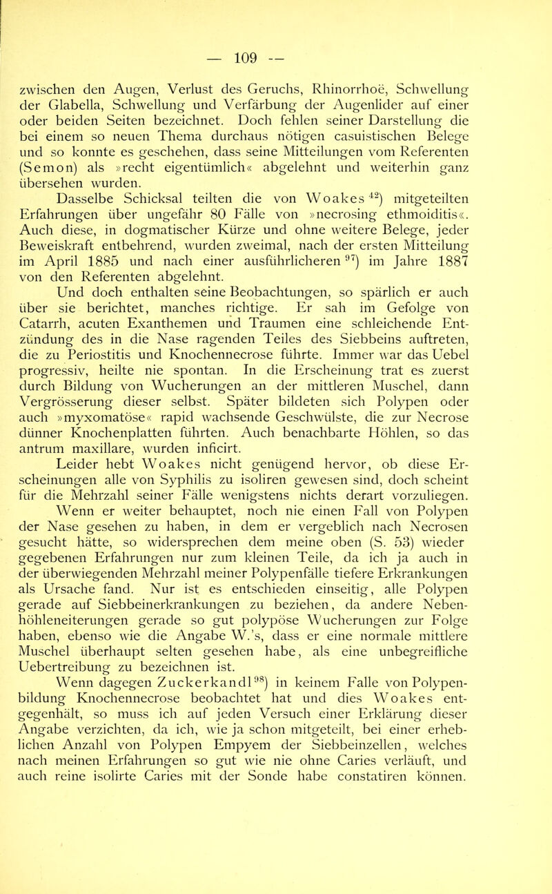 zwischen den Augen, Verlust des Geruchs, Rhinorrhoe, Schwellung der Glabella, Schwellung und Verfärbung der Augenlider auf einer oder beiden Seiten bezeichnet. Doch fehlen seiner Darstellung die bei einem so neuen Thema durchaus nötigen casuistischen Belege und so konnte es geschehen, dass seine Mitteilungen vom Referenten (Semon) als »recht eigentümlich« abgelehnt und weiterhin ganz übersehen wurden. Dasselbe Schicksal teilten die von Woakes^^) mitgeteilten Erfahrungen über ungefähr 80 Fälle von »necrosing ethmoiditis«. Auch diese, in dogmatischer Kürze und ohne weitere Belege, jeder Beweiskraft entbehrend, wurden zweimal, nach der ersten Mitteilung im April 1885 und nach einer ausführlicheren im Jahre 1887 von den Referenten abgelehnt. Und doch enthalten seine Beobachtungen, so spärlich er auch über sie berichtet, manches richtige. Er sah im Gefolge von Catarrh, acuten Exanthemen und Traumen eine schleichende Ent- zündung des in die Nase ragenden Teiles des Siebbeins auftreten, die zu Periostitis und Knochennecrose führte. Immer war das Uebel progressiv, heilte nie spontan. In die Erscheinung trat es zuerst durch Bildung von Wucherungen an der mittleren Muschel, dann Vergrösserung dieser selbst. Später bildeten sich Polypen oder auch »myxomatöse« rapid wachsende Geschwülste, die zur Necrose dünner Knochenplatten führten. Auch benachbarte Höhlen, so das antrum maxillare, wurden inficirt. Leider hebt Woakes nicht genügend hervor, ob diese Er- scheinungen alle von Syphilis zu isoliren gewesen sind, doch scheint für die Mehrzahl seiner Fälle wenigstens nichts derart vorzuliegen. Wenn er weiter behauptet, noch nie einen Fall von Polypen der Nase gesehen zu haben, in dem er vergeblich nach Necrosen gesucht hätte, so widersprechen dem meine oben (S. 53) wieder gegebenen Erfahrungen nur zum kleinen Teile, da ich ja auch in der überwiegenden Mehrzahl meiner Polypenfälle tiefere Erkrankungen als Ursache fand. Nur ist es entschieden einseitig, alle Polypen gerade auf Siebbeinerkrankungen zu beziehen, da andere Neben- höhleneiterungen gerade so gut polypöse Wucherungen zur Folge haben, ebenso wie die Angabe W.’s, dass er eine normale mittlere Muschel überhaupt selten gesehen habe, als eine unbegreifliche Uebertreibung zu bezeichnen ist. Wenn dagegen ZuckerkandU^) in keinem Falle von Polypen- bildung Knochennecrose beobachtet hat und dies Woakes ent- gegenhält, so muss ich auf jeden Versuch einer Erklärung dieser Angabe verzichten, da ich, wie ja schon mitgeteilt, bei einer erheb- lichen Anzahl von Polypen Empyem der Siebbeinzellen, welches nach meinen Erfahrungen so gut wie nie ohne Caries verläuft, und auch reine isolirte Caries mit der Sonde habe constatiren können.