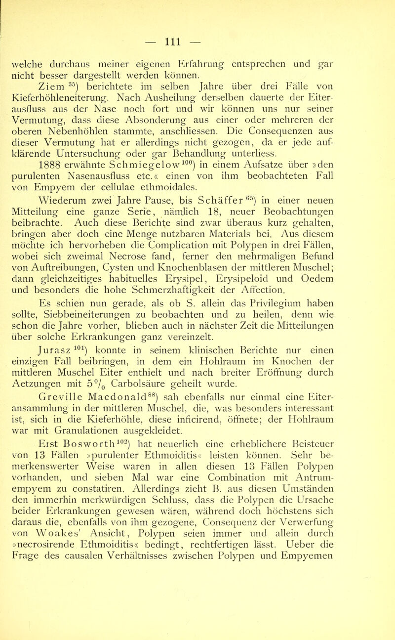 welche durchaus meiner eigenen Erfahrung entsprechen und gar nicht besser dargestellt werden können. Ziem berichtete im selben Jahre über drei Fälle von Kieferhöhleneiterung. Nach Ausheilung derselben dauerte der Eiter- ausfluss aus der Nase noch fort und wir können uns nur seiner Vermutung, dass diese Absonderung aus einer oder mehreren der oberen Nebenhöhlen stammte, anschliessen. Die Consequenzen aus dieser Vermutung hat er allerdings nicht gezogen, da er jede auf- klärende Untersuchung oder gar Behandlung unterliess. 1888 erwähnte Schmiegelowin einem Aufsatze über »den purulenten Nasenausfluss etc.« einen von ihm beobachteten Fall von Empyem der cellulae ethmoidales. Wiederum zwei Jahre Pause, bis Sch äff er in einer neuen Mitteilung eine ganze Serie, nämlich 18, neuer Beobachtungen beibrachte. Auch diese Berichte sind zwar überaus kurz gehalten, bringen aber doch eine Menge nutzbaren Materials bei. Aus diesem möchte ich hervorheben die Complication mit Polypen in drei Fällen, wobei sich zweimal Necrose fand, ferner den mehrmaligen Befund von Auftreibungen, Cysten und Knochenblasen der mittleren Muschel; dann gleichzeitiges habituelles Erysipel, Erysipeloid und Oedem und besonders die hohe Schmerzhaftigkeit der Aftection. Es schien nun gerade, als ob S. allein das Privilegium haben sollte, Siebbeineiterungen zu beobachten und zu heilen, denn wie schon die Jahre vorher, blieben auch in nächster Zeit die Mitteilungen über solche Erkrankungen ganz vereinzelt. Jurasz konnte in seinem klinischen Berichte nur einen einzigen Fall beibringen, in dem ein Hohlraum im Knochen der mittleren Muschel Eiter enthielt und nach breiter Eröffnung durch Aetzungen mit 5^/^ Carbolsäure geheilt wurde. Greville Macdonald^^) sah ebenfalls nur einmal eine Eiter- ansammlung in der mittleren Muschel, die, was besonders interessant ist, sich in die Kieferhöhle, diese inficirend, öffnete; der Hohlraum war mit Granulationen ausgekleidet. Eist Bosworth^*^^) hat neuerlich eine erheblichere Beisteuer von 13 Fällen »purulenter Ethmoiditis« leisten können. Sehr be- merkenswerter Weise waren in allen diesen 13 P'ällen Polypen vorhanden, und sieben Mal war eine Combination mit Antrum- empyem zu constatiren. Allerdings zieht B. aus diesen Umständen den immerhin merkwürdigen Schluss, dass die Polypen die Ursache beider Erkrankungen gewesen wären, während doch höchstens sich daraus die, ebenfalls von ihm gezogene, Consequenz der Verwerfung von Woakes’ Ansicht, Polypen seien immer und allein durch »necrosirende Ethmoiditis« bedingt, rechtfertigen lässt. Ueber die Frage des causalen Verhältnisses zwischen Polypen und Empyemen