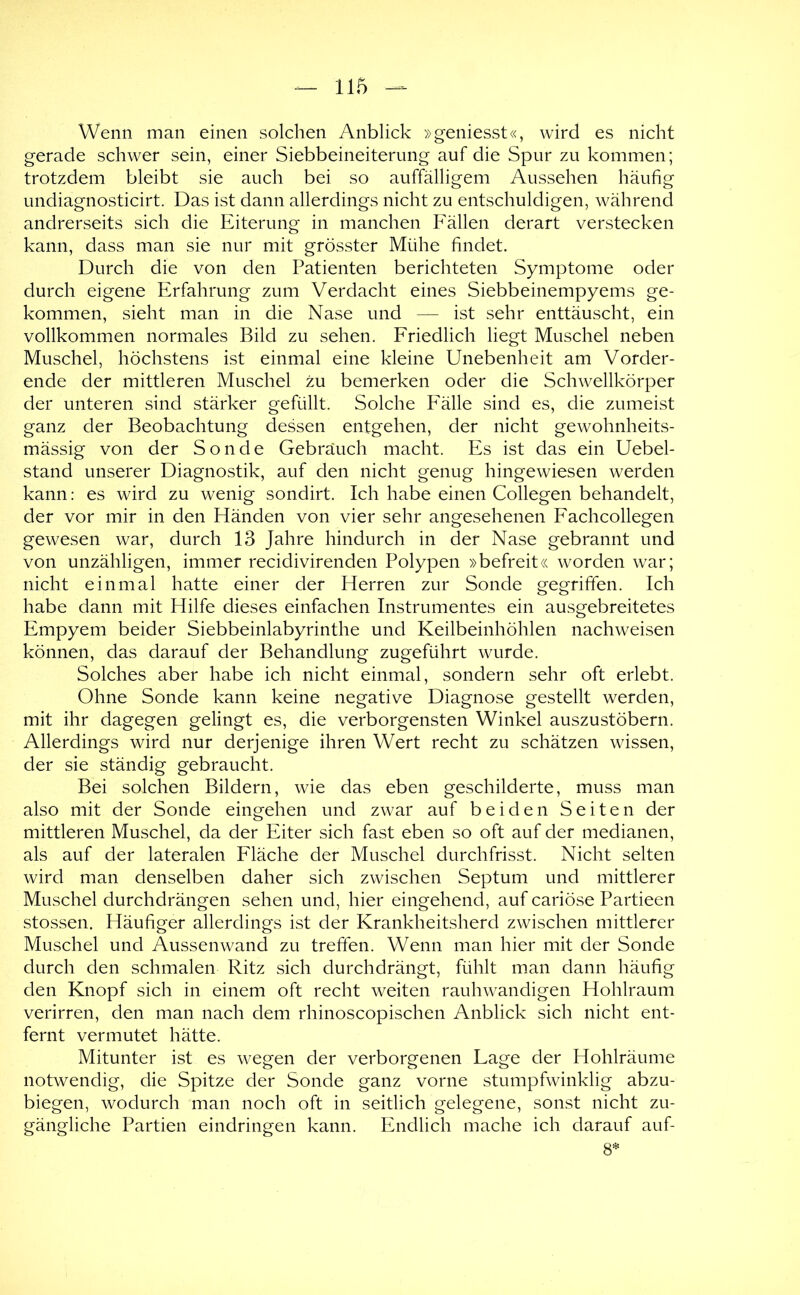 Wenn man einen solchen Anblick »geniesst«, wird es nicht gerade schwer sein, einer Siebbeineiterung auf die Spur zu kommen; trotzdem bleibt sie auch bei so auffälligem Aussehen häufig undiagnosticirt. Das ist dann allerdings nicht zu entschuldigen, während andrerseits sich die Eiterung in manchen Fällen derart verstecken kann, dass man sie nur mit grösster Mühe findet. Durch die von den Patienten berichteten Symptome oder durch eigene Erfahrung zum Verdacht eines Siebbeinempyems ge- kommen, sieht man in die Nase und — ist sehr enttäuscht, ein vollkommen normales Bild zu sehen. Friedlich liegt Muschel neben Muschel, höchstens ist einmal eine kleine Unebenheit am Vorder- ende der mittleren Muschel zu bemerken oder die Schwellkörper der unteren sind stärker gefüllt. Solche Fälle sind es, die zumeist ganz der Beobachtung dessen entgehen, der nicht gewohnheits- mässig von der Sonde Gebrauch macht. Es ist das ein Uebel- stand unserer Diagnostik, auf den nicht genug hingewiesen werden kann: es wird zu wenig sondirt. Ich habe einen Collegen behandelt, der vor mir in den Händen von vier sehr angesehenen Fachcollegen gewesen war, durch 13 Jahre hindurch in der Nase gebrannt und von unzähligen, immer recidivirenden Polypen »befreit« worden war; nicht einmal hatte einer der Herren zur Sonde gegriffen. Ich habe dann mit Hilfe dieses einfachen Instrumentes ein ausgebreitetes Empyem beider Siebbeinlabyrinthe und Keilbeinhöhlen nachweisen können, das darauf der Behandlung zugeführt wurde. Solches aber habe ich nicht einmal, sondern sehr oft erlebt. Ohne Sonde kann keine negative Diagnose gestellt werden, mit ihr dagegen gelingt es, die verborgensten Winkel auszustöbern. Allerdings wird nur derjenige ihren Wert recht zu schätzen wissen, der sie ständig gebraucht. Bei solchen Bildern, wie das eben geschilderte, muss man also mit der Sonde eingehen und zwar auf beiden Seiten der mittleren Muschel, da der Eiter sich fast eben so oft auf der medianen, als auf der lateralen Fläche der Muschel durchfrisst. Nicht selten wird man denselben daher sich zwischen Septum und mittlerer Muschel durchdrängen sehen und, hier eingehend, auf cariöse Partieen stossen. Häufiger allerdings ist der Krankheitsherd zwischen mittlerer Muschel und Aussenwand zu treffen. Wenn man hier mit der Sonde durch den schmalen Ritz sich durchdrängt, fühlt man dann häufig den Knopf sich in einem oft recht weiten rauhwandigen Hohlraum verirren, den man nach dem rhinoscopischen Anblick sich nicht ent- fernt vermutet hätte. Mitunter ist es wegen der verborgenen Lage der Hohlräume notwendig, die Spitze der Sonde ganz vorne stumpfwinklig abzu- biegen, wodurch man noch oft in seitlich gelegene, sonst nicht zu- gängliche Partien eindringen kann. Endlich mache ich darauf auf- 8*