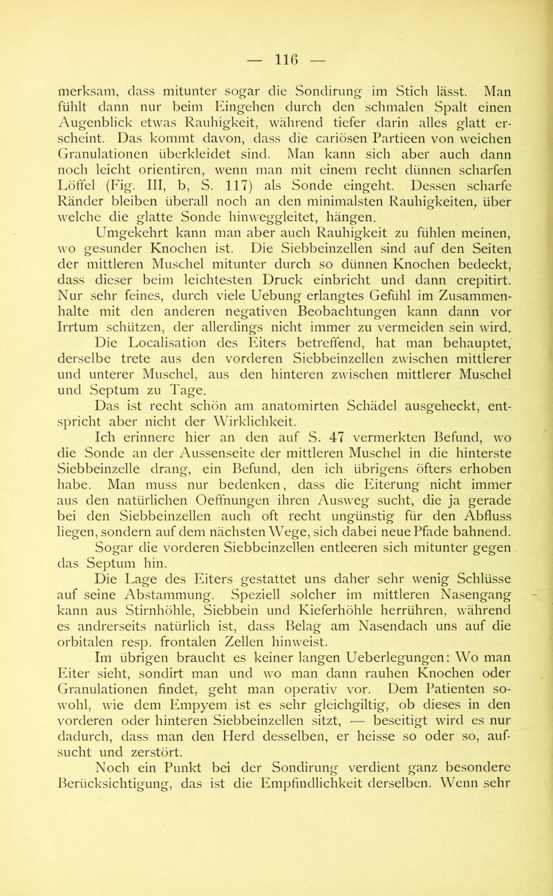 merksam, dass mitunter sogar die Sondirimg im Stich lässt. Man fühlt dann nur beim Eingehen durch den schmalen Spalt einen Augenblick etwas Rauhigkeit, während tiefer darin alles glatt er- scheint. Das kommt davon, dass die cariösen Partieen von weichen Granulationen überkleidet sind. Man kann sich aber auch dann noch leicht orientiren, wenn man mit einem recht dünnen scharfen Löffel (Fig. III, b, S. 117) als Sonde eingeht. Dessen scharfe Ränder bleiben überall noch an den minimalsten Rauhigkeiten^ über welche die glatte Sonde hinweggleitet, hängen. Umgekehrt kann man aber auch Rauhigkeit zu fühlen meinen, wo gesunder Knochen ist. Die Siebbeinzellen sind auf den Seiten der mittleren Muschel mitunter durch so dünnen Knochen bedeckt, dass dieser beim leichtesten Druck einbricht und dann crepitirt. Nur sehr feines, durch viele Uebung erlangtes Gefühl im Zusammen- halte mit den anderen negativen Beobachtungen kann dann vor Irrtum schützen, der allerdings nicht immer zu vermeiden sein wird. Die Localisation des Eiters betreffend, hat man behauptet, derselbe trete aus den vorderen Siebbeinzellen zwischen mittlerer und unterer Muschel, aus den hinteren zwischen mittlerer Muschel und Septum zu Tage. Das ist recht schön am anatomirten Schädel ausgeheckt, ent- spricht aber nicht der Wirklichkeit. Ich erinnere hier an den auf S. 47 vermerkten Befund, wo die Sonde an der Aussenseite der mittleren Muschel in die hinterste Siebbeinzelle drang, ein Befund, den ich übrigens öfters erhoben habe. Man muss nur bedenken, dass die Eiterung nicht immer aus den natürlichen Oeffnungen ihren Ausweg sucht, die ja gerade bei den Siebbeinzellen auch oft recht ungünstig für den Abfluss liegen, sondern auf dem nächsten Wege, sich dabei neue Pfade bahnend. Sogar die vorderen Siebbeinzellen entleeren sich mitunter gegen das Septum hin. Die Lage des Eiters gestattet uns daher sehr wenig Schlüsse auf seine Abstammung. Speziell solcher im mittleren Nasengang kann aus Stirnhöhle, Siebbein und Kieferhöhle herrühren, während es andrerseits natürlich ist, dass Belag am Nasendach uns auf die orbitalen resp. frontalen Zellen hinweist. Im übrigen braucht es keiner langen Ueberlegungen: Wo man Eiter sieht, sondirt man und wo man dann rauhen Knochen oder Granulationen findet, geht man operativ vor. Dem Patienten so- wohl, wie dem Empyem ist es sehr gleichgiltig, ob dieses in den vorderen oder hinteren Siebbeinzellen sitzt, — beseitigt wird es nur dadurch, dass man den Herd desselben, er heisse so oder so, auf- sucht und zerstört. Noch ein Punkt bei der Sondirimg verdient ganz besondere Berücksichtigung, das ist die Empfindlichkeit derselben. Wenn sehr